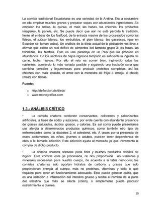 10
La comida tradicional Ecuatoriana es una variedad de la Andina. Era la costumbre
en ella emplear muchos granos y preparar sopas con abundantes ingredientes. Se
emplean los nabos, la quinua, el maíz, las habas, los chochos, los productos
integrales, la panela, etc. Se puede decir que aún no está perdida la tradición,
frente al embate de los fastfood, de la entrada masiva de los procesados como los
fideos, el azúcar blanco, los embutidos, el plan blanco, las gaseosas, (que en
Ecuador se llaman colas). Un análisis de la dieta actual de la población nos lleva a
afirmar que existe un real déficit de alimentos del llamado grupo 3: las frutas, las
hortalizas, las hierbas. Esto es una paradoja en un País que las produce en
abundancia. En los sectores de bajos ingresos tampoco es suficiente la ingesta de
carne, leche, huevos. Por ello el reto es comer bien, ingiriendo todos los
nutrientes, comiendo lo más variado posible y siguiendo una tradición sana que
combina cereales y leguminosas para producir proteínas completas: así los
chochos con maíz tostado, el arroz con la menestra de fréjol o lenteja, el choclo
(maíz) con habas.
Fuente:
o http://definicion.de/dieta/
o www.monografias.com
1.3.- ANÁLISIS CRÍTICO
• La comida chatarra contienen conservantes, colorantes y saborizantes
artificiales, a base de sodio y azúcares, por ende cuenta con abundante presencia
de grasas saturadas, ácidos grasos, y calorías. Es así como puede presentarse
una alergia a determinados productos químicos; como también otro tipo de
enfermedades como la diabetes 2, el colesterol, etc. A veces por la presencia de
estos aditamentos los niños, jóvenes o adultos, pueden tener dependencia de
ellos o la llamada adicción. Esta adicción ayuda al mercado ya que incrementa la
compra de dicho producto.
• La comida chatarra contiene poca fibra y muchos productos difíciles de
digerir. Esta comida esta ya procesada, no nos proporciona las vitaminas y
minerales necesarias para nuestro cuerpo, de acuerdo a la tabla nutricional, las
comidas chatarras solo aportan hidratos de carbono y grasas que solo
proporcionan energía al cuerpo, más no proteínas, vitaminas y todo lo que
requiere para tener un funcionamiento adecuado. Esto puede generar colitis, que
es una irritación o inflamación del intestino grueso y recibe el nombre de la parte
del intestino que más se afecta (colon), o simplemente puede producir
estreñimiento o diarrea.
 