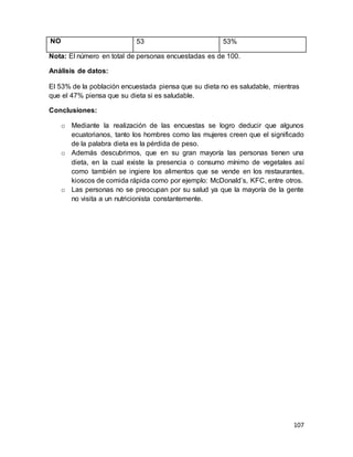 107
NO 53 53%
Nota: El número en total de personas encuestadas es de 100.
Análisis de datos:
El 53% de la población encuestada piensa que su dieta no es saludable, mientras
que el 47% piensa que su dieta si es saludable.
Conclusiones:
o Mediante la realización de las encuestas se logro deducir que algunos
ecuatorianos, tanto los hombres como las mujeres creen que el significado
de la palabra dieta es la pérdida de peso.
o Además descubrimos, que en su gran mayoría las personas tienen una
dieta, en la cual existe la presencia o consumo mínimo de vegetales así
como también se ingiere los alimentos que se vende en los restaurantes,
kioscos de comida rápida como por ejemplo: McDonald’s, KFC, entre otros.
o Las personas no se preocupan por su salud ya que la mayoría de la gente
no visita a un nutricionista constantemente.
 