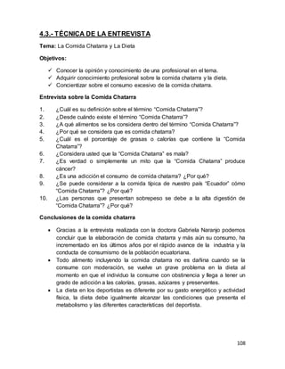 108
4.3.- TÉCNICA DE LA ENTREVISTA
Tema: La Comida Chatarra y La Dieta
Objetivos:
 Conocer la opinión y conocimiento de una profesional en el tema.
 Adquirir conocimiento profesional sobre la comida chatarra y la dieta.
 Concientizar sobre el consumo excesivo de la comida chatarra.
Entrevista sobre la Comida Chatarra
1. ¿Cuál es su definición sobre el término “Comida Chatarra”?
2. ¿Desde cuándo existe el término “Comida Chatarra”?
3. ¿A qué alimentos se los considera dentro del término “Comida Chatarra”?
4. ¿Por qué se considera que es comida chatarra?
5. ¿Cuál es el porcentaje de grasas o calorías que contiene la “Comida
Chatarra”?
6. ¿Considera usted que la “Comida Chatarra” es mala?
7. ¿Es verdad o simplemente un mito que la “Comida Chatarra” produce
cáncer?
8. ¿Es una adicción el consumo de comida chatarra? ¿Por qué?
9. ¿Se puede considerar a la comida típica de nuestro país “Ecuador” cómo
“Comida Chatarra”? ¿Por qué?
10. ¿Las personas que presentan sobrepeso se debe a la alta digestión de
“Comida Chatarra”? ¿Por qué?
Conclusiones de la comida chatarra
 Gracias a la entrevista realizada con la doctora Gabriela Naranjo podemos
concluir que la elaboración de comida chatarra y más aún su consumo, ha
incrementado en los últimos años por el rápido avance de la industria y la
conducta de consumismo de la población ecuatoriana.
 Todo alimento incluyendo la comida chatarra no es dañina cuando se la
consume con moderación, se vuelve un grave problema en la dieta al
momento en que el individuo la consume con obstinencia y llega a tener un
grado de adicción a las calorías, grasas, azúcares y preservantes.
 La dieta en los deportistas es diferente por su gasto energético y actividad
física, la dieta debe igualmente alcanzar las condiciones que presenta el
metabolismo y las diferentes características del deportista.
 