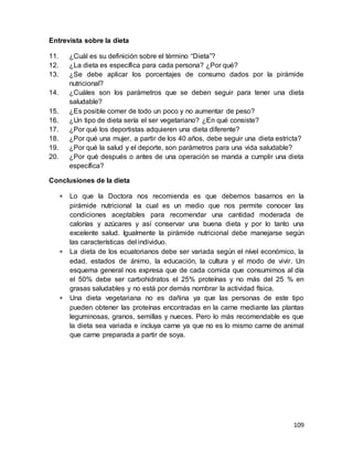 109
Entrevista sobre la dieta
11. ¿Cuál es su definición sobre el término “Dieta”?
12. ¿La dieta es específica para cada persona? ¿Por qué?
13. ¿Se debe aplicar los porcentajes de consumo dados por la pirámide
nutricional?
14. ¿Cuáles son los parámetros que se deben seguir para tener una dieta
saludable?
15. ¿Es posible comer de todo un poco y no aumentar de peso?
16. ¿Un tipo de dieta sería el ser vegetariano? ¿En qué consiste?
17. ¿Por qué los deportistas adquieren una dieta diferente?
18. ¿Por qué una mujer, a partir de los 40 años, debe seguir una dieta estricta?
19. ¿Por qué la salud y el deporte, son parámetros para una vida saludable?
20. ¿Por qué después o antes de una operación se manda a cumplir una dieta
específica?
Conclusiones de la dieta
 Lo que la Doctora nos recomienda es que debemos basarnos en la
pirámide nutricional la cual es un medio que nos permite conocer las
condiciones aceptables para recomendar una cantidad moderada de
calorías y azúcares y así conservar una buena dieta y por lo tanto una
excelente salud. Igualmente la pirámide nutricional debe manejarse según
las características del individuo.
 La dieta de los ecuatorianos debe ser variada según el nível económico, la
edad, estados de ánimo, la educación, la cultura y el modo de vivir. Un
esquema general nos expresa que de cada comida que consumimos al día
el 50% debe ser carbohidratos el 25% proteínas y no más del 25 % en
grasas saludables y no está por demás nombrar la actividad física.
 Una dieta vegetariana no es dañina ya que las personas de este tipo
pueden obtener las proteínas encontradas en la carne mediante las plantas
leguminosas, granos, semillas y nueces. Pero lo más recomendable es que
la dieta sea variada e incluya carne ya que no es lo mismo carne de animal
que carne preparada a partir de soya.
 