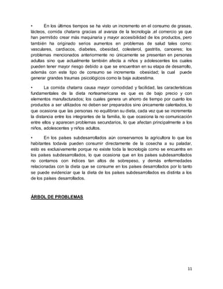 11
• En los últimos tiempos se ha visto un incremento en el consumo de grasas,
lácteos, comida chatarra gracias al avanza de la tecnología ,el comercio ya que
han permitido crear más maquinaria y mayor accesibilidad de los productos, pero
también ha originado serios aumentos en problemas de salud tales como:
vasculares, cardiacos, diabetes, obesidad, colesterol, gastritis, canceres; los
problemas mencionados anteriormente no únicamente se presentan en personas
adultas sino que actualmente también afecta a niños y adolescentes los cuales
pueden tener mayor riesgo debido a que se encuentran en su etapa de desarrollo,
además con este tipo de consumo se incrementa obesidad; la cual puede
generar grandes traumas psicológicos como la baja autoestima.
• La comida chatarra causa mayor comodidad y facilidad, las características
fundamentales de la dieta norteamericana es que es de bajo precio y con
elementos manufacturados; los cuales genera un ahorro de tiempo por cuanto los
productos a ser utilizados no deben ser preparados sino únicamente calentados, lo
que ocasiona que las personas no equilibran su dieta, cada vez que se incrementa
la distancia entre los integrantes de la familia, lo que ocasiona la no comunicación
entre ellos y aparecen problemas secundarios, lo que afectan principalmente a los
niños, adolescentes y niños adultos.
• En los países subdesarrollados aún conservamos la agricultora lo que los
habitantes todavía pueden consumir directamente de la cosecha a su paladar,
esto es exclusivamente porque no existe toda la tecnología como se encuentra en
los países subdesarrollados, lo que ocasiona que en los países subdesarrollados
no contamos con índices tan altos de sobrepeso, y demás enfermedades
relacionadas con la dieta que se consume en los países desarrollados por lo tanto
se puede evidenciar que la dieta de los países subdesarrollados es distinta a los
de los países desarrollados.
ÁRBOL DE PROBLEMAS
 