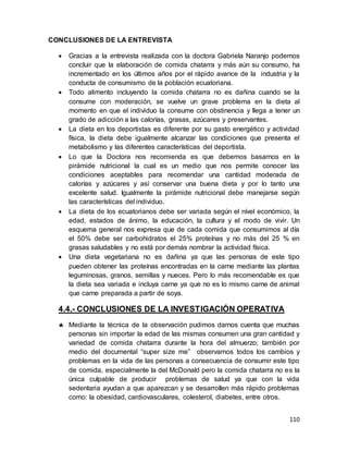 110
CONCLUSIONES DE LA ENTREVISTA
 Gracias a la entrevista realizada con la doctora Gabriela Naranjo podemos
concluir que la elaboración de comida chatarra y más aún su consumo, ha
incrementado en los últimos años por el rápido avance de la industria y la
conducta de consumismo de la población ecuatoriana.
 Todo alimento incluyendo la comida chatarra no es dañina cuando se la
consume con moderación, se vuelve un grave problema en la dieta al
momento en que el individuo la consume con obstinencia y llega a tener un
grado de adicción a las calorías, grasas, azúcares y preservantes.
 La dieta en los deportistas es diferente por su gasto energético y actividad
física, la dieta debe igualmente alcanzar las condiciones que presenta el
metabolismo y las diferentes características del deportista.
 Lo que la Doctora nos recomienda es que debemos basarnos en la
pirámide nutricional la cual es un medio que nos permite conocer las
condiciones aceptables para recomendar una cantidad moderada de
calorías y azúcares y así conservar una buena dieta y por lo tanto una
excelente salud. Igualmente la pirámide nutricional debe manejarse según
las características del individuo.
 La dieta de los ecuatorianos debe ser variada según el nível económico, la
edad, estados de ánimo, la educación, la cultura y el modo de vivir. Un
esquema general nos expresa que de cada comida que consumimos al día
el 50% debe ser carbohidratos el 25% proteínas y no más del 25 % en
grasas saludables y no está por demás nombrar la actividad física.
 Una dieta vegetariana no es dañina ya que las personas de este tipo
pueden obtener las proteínas encontradas en la carne mediante las plantas
leguminosas, granos, semillas y nueces. Pero lo más recomendable es que
la dieta sea variada e incluya carne ya que no es lo mismo carne de animal
que carne preparada a partir de soya.
4.4.- CONCLUSIONES DE LA INVESTIGACIÓN OPERATIVA
 Mediante la técnica de la observación pudimos darnos cuenta que muchas
personas sin importar la edad de las mismas consumen una gran cantidad y
variedad de comida chatarra durante la hora del almuerzo; también por
medio del documental “super size me” observamos todos los cambios y
problemas en la vida de las personas a consecuencia de consumir este tipo
de comida, especialmente la del McDonald pero la comida chatarra no es la
única culpable de producir problemas de salud ya que con la vida
sedentaria ayudan a que aparezcan y se desarrollen más rápido problemas
como: la obesidad, cardiovasculares, colesterol, diabetes, entre otros.
 