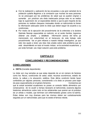 111
 Con la realización y aplicación de las encuestas a una gran variedad de la
población quiteña llegamos a la conclusión que muchas de esas personas
no se preocupan por los problemas de salud que se pueden originar o
aumentar por practicar una dieta inadecuada porque esta no se realiza
bajo la supervisión de un especialista debido a que la gran mayoría de las
personas no realizan chequeos mensuales donde un nutricionista no tienen
la información adecuada sobre la dieta que deben seguir de acuerdo a su
condiciones.
 Por medio de la ejecución del procedimiento de la entrevista a la doctora
Gabriela Naranjo especialista en nutrición, en el centro familiar, logramos
obtener una amplia y detallada información acerca del tema ya
mencionado con anterioridad en el transcurso de este trabajo; este
procedimiento fue un gran refuerzo a nuestro trabajo investigativo, ya que
esto nos ayudo a tener una idea más amplia sobre este problema que se
está desarrollando en todo el mundo incluso en la sociedad ecuatoriana y
por ende formular una mejor solución para este problema.
CAPITULO V
CONCLUSIONES Y RECOMENDACIONES
CONCLUSIONES
 DIETA (Variable dependiente)
La dieta son muy variadas ya que estas depende de un sin número de factores
como los: físicos, condiciones de salud, edad, recursos económicos, estado de
ánimo, la cultura y la educación, estética. Esta última condición tiende hacer
confundida por algunas personas, considerando a la dieta un proceso para bajar
de peso especialmente en el género femenino. Concluimos así
que la actual sociedad ecuatoriana no posee un correcto hábito alimenticio por
consecuencia de no acudir a tiempo necesario al nutricionista, ocasiona algunos
trastornos alimenticios sobre todo en los adolecentes que quieren ser el prototipo
de un artista o modelo, que terminan con enfermedades graves como la bulimia.
Estas dietas son muy diversas pero las mismas deben ser cuidadosamente
seguidas por un nutricionistas para que no existe el famoso rebote.
 