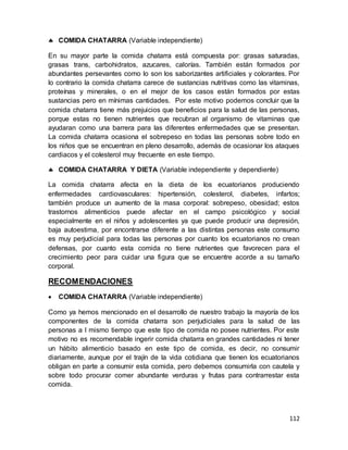 112
 COMIDA CHATARRA (Variable independiente)
En su mayor parte la comida chatarra está compuesta por: grasas saturadas,
grasas trans, carbohidratos, azucares, calorías. También están formados por
abundantes persevantes como lo son los saborizantes artificiales y colorantes. Por
lo contrario la comida chatarra carece de sustancias nutritivas como las vitaminas,
proteínas y minerales, o en el mejor de los casos están formados por estas
sustancias pero en mínimas cantidades. Por este motivo podemos concluir que la
comida chatarra tiene más prejuicios que beneficios para la salud de las personas,
porque estas no tienen nutrientes que recubran al organismo de vitaminas que
ayudaran como una barrera para las diferentes enfermedades que se presentan.
La comida chatarra ocasiona el sobrepeso en todas las personas sobre todo en
los niños que se encuentran en pleno desarrollo, además de ocasionar los ataques
cardiacos y el colesterol muy frecuente en este tiempo.
 COMIDA CHATARRA Y DIETA (Variable independiente y dependiente)
La comida chatarra afecta en la dieta de los ecuatorianos produciendo
enfermedades cardiovasculares: hipertensión, colesterol, diabetes, infartos;
también produce un aumento de la masa corporal: sobrepeso, obesidad; estos
trastornos alimenticios puede afectar en el campo psicológico y social
especialmente en el niños y adolescentes ya que puede producir una depresión,
baja autoestima, por encontrarse diferente a las distintas personas este consumo
es muy perjudicial para todas las personas por cuanto los ecuatorianos no crean
defensas, por cuanto esta comida no tiene nutrientes que favorecen para el
crecimiento peor para cuidar una figura que se encuentre acorde a su tamaño
corporal.
RECOMENDACIONES
 COMIDA CHATARRA (Variable independiente)
Como ya hemos mencionado en el desarrollo de nuestro trabajo la mayoría de los
componentes de la comida chatarra son perjudiciales para la salud de las
personas a l mismo tiempo que este tipo de comida no posee nutrientes. Por este
motivo no es recomendable ingerir comida chatarra en grandes cantidades ni tener
un hábito alimenticio basado en este tipo de comida, es decir, no consumir
diariamente, aunque por el trajín de la vida cotidiana que tienen los ecuatorianos
obligan en parte a consumir esta comida, pero debemos consumirla con cautela y
sobre todo procurar comer abundante verduras y frutas para contrarrestar esta
comida.
 