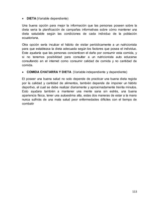 113
 DIETA (Variable dependiente)
Una buena opción para mejor la información que las personas poseen sobre la
dieta seria la planificación de campañas informativas sobre cómo mantener una
dieta saludable según las condiciones de cada individuo de la población
ecuatoriana.
Otra opción sería inculcar el hábito de visitar periódicamente a un nutricionista
para que establezca la dieta adecuada según los factores que posea el individuo.
Este ayudaría que las personas concienticen el daño por consumir esta comida, y
si no tenemos posibilidad para consultar a un nutricionista auto educarse
consultando en el internet como consumir calidad de comida y no cantidad de
comida.
 COMIDA CHATARRA Y DIETA (Variable independiente y dependiente)
El poseer una buena salud no solo depende de practicar una buena dieta regida
por la calidad y cantidad de alimentos, también depende de imponer un hábito
deportivo, el cual se debe realizar diariamente y aproximadamente treinta minutos.
Esto ayudara también a mantener una mente sana sin estrés, una buena
apariencia física, tener una autoestima alta, estas dos maneras de estar a la mano
nunca sufrirás de una mala salud peor enfermedades difíciles con el tiempo de
combatir
 