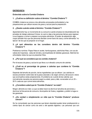 116
ENTREVISTA
Entrevista sobre la Comida Chatarra
1. ¿Cuál es su definición sobre el término “Comida Chatarra”?
COMIDA chatarra se conoce a los alimentos procesados (enfundados) y las
preparaciones que utilizan exceso de grasa y azúcar para la preparación.
2. ¿Desde cuándo existe el término “Comida Chatarra”?
Aparentemente hay un incremento de su consumo cuando empieza la industrialización las
jornadas de trabajo extensas 8 horas, la cual no deja a las personas tiempo para regresar
a sus hogares a comer o preparar sus propios alimentos. El poder de adquisición algo
mayor también hizo que las personas decidan comer fuera de casa y comer alimentos “no
típicos” de los que se preparan en el hogar.
3. ¿A qué alimentos se los considera dentro del término “Comida
Chatarra”?
Podríamos nombrar. Papas fritas en aceite, hamburguesas, salchichas fritas, con uso de
salsas de mayonesa, salsa de tomate y acompañadas de bebidas gaseosas. Además los
enfundados todos los que se presentan fritos.
4. ¿Por qué se considera que es comida chatarra?
Por el exceso de grasa y azúcar lo que lleva a un elevado consumo de calorías.
5. ¿Cuál es el porcentaje de grasas o calorías que contiene la “Comida
Chatarra”?
Depende del tamaño de porción, de los ingredientes que se utilizan. Las calorías en
exceso provienen sobre todo de la grasa saturada o de origen animal y del azúcar o dulce
que acompaña a estas preparaciones. El problema es cuando de las calorías que
normalmente necesita una persona según su edad, peso y talla, se exceden en un 25 –
50 % cada vez que comen estos alimentos.
6. ¿Considera usted que la “Comida Chatarra” es mala?
Ningún alimento es malo. Lo que se debe hacer es disminuir tamaños de porciones y
disminuir la frecuencia de consumo. Acompañar de frutas y vegetales y preferir el agua a
las gaseosas.
7. ¿Es verdad o simplemente un mito que la “Comida Chatarra” produce
cáncer?
Se ha comprobado que las personas que tienen obesidad pueden tener predisposición a
ciertos tipos de cáncer como de seno o del aparato digestivo. Las personas que son
 