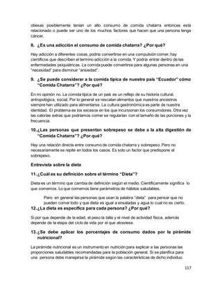 117
obesas posiblemente tenían un alto consumo de comida chatarra entonces está
relacionado o puede ser uno de los muchos factores que hacen que una persona tenga
cáncer.
8. ¿Es una adicción el consumo de comida chatarra? ¿Por qué?
Hay adicción a diferentes cosas, podría convertirse en una compulsión comer, hay
científicos que describen el termino adicción a la comida. Y podría entrar dentro de las
enfermedades psiquiátricas. La comida puede convertirse para algunas personas en una
“necesidad” para disminuir “ansiedad”.
9. ¿Se puede considerar a la comida típica de nuestro país “Ecuador” cómo
“Comida Chatarra”? ¿Por qué?
En mi opinión no. La comida típica de un país es un reflejo de su historia cultural,
antropológica, social. Por lo general se rescatan alimentos que nuestros ancestros
siempre han utilizado para alimentarse. La cultura gastronómica es parte de nuestra
identidad. El problema es los excesos en los que incursionan los consumidores. Otra vez
las calorías extras que podríamos comer se regularían con el tamaño de las porciones y la
frecuencia.
10.¿Las personas que presentan sobrepeso se debe a la alta digestión de
“Comida Chatarra”? ¿Por qué?
Hay una relación directa entre consumo de comida chatarra y sobrepeso. Pero no
necesariamente se repite en todos los casos. Es solo un factor que predispone al
sobrepeso.
Entrevista sobre la dieta
11.¿Cuál es su definición sobre el término “Dieta”?
Dieta es un término que cambia de definición según el medio. Científicamente significa lo
que comemos. Lo que comemos tiene parámetros de hábitos saludables.
Pero en general las personas que usan la palabra “dieta” para pensar que no
pueden comer todo y que dieta es igual a ensaladas y agua lo cual no es cierto.
12.¿La dieta es específica para cada persona? ¿Por qué?
Si por que depende de la edad, el peso la talla y el nivel de actividad física, además
depende de la etapa del ciclo de vida por el que atraviese.
13.¿Se debe aplicar los porcentajes de consumo dados por la pirámide
nutricional?
La pirámide nutricional es un instrumento en nutrición para explicar a las personas las
proporciones saludables recomendadas para la población general. Si se planifica para
una persona debe manejarse la pirámide según las características de dicho individuo.
 