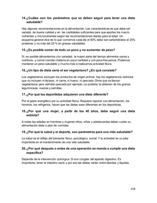 118
14.¿Cuáles son los parámetros que se deben seguir para tener una dieta
saludable?
Hay algunas recomendaciones en la alimentación. Las características es que debe ser
variada, de buena calidad y en las cantidades suficientes para que aportes los macro
nutrientes y micronutrientes según las recomendaciones diarias para la edad. Un
esquema general dice de lo que comemos cada día el 50% debe ser carbohidratos el 25%
proteínas y no más del 25 % en grasas saludables.
15.¿Es posible comer de todo un poco y no aumentar de peso?
Si, es posible alimentarnos con variedad. la mayor parte del tiempo alimentos sanos y
nutritivos, y comer comida chatarra en poca cantidad y con poca frecuencia. Podemos
mantener un peso saludable y mucho más si realizamos actividad física.
16.¿Un tipo de dieta sería el ser vegetariano? ¿En qué consiste?
Los vegetarianos excluyen los productos de origen animal, hay los vegetarianos estrictos
que no incluyen ni lácteos, ni carne, ni huevo, ni pescado. Otros que se llaman
vegetarianos pero admiten pescado por ejemplo. La proteína la obtienen de los granos,
leguminosas, nueces y semillas.
17.¿Por qué los deportistas adquieren una dieta diferente?
Por el gasto energético por su actividad física. Requiere reponer con alimentación, los
horarios, los refrigerios, hacen que las dietas sean diferentes en los deportistas.
18.¿Por qué una mujer, a partir de los 40 años, debe seguir una dieta
estricta?
A todas las edades en hombres y mujeres niños, niñas y adolescentes deben cuidar su
alimentación dieta o plan de comidas.
19.¿Por qué la salud y el deporte, son parámetros para una vida saludable?
La salud es el reflejo del bienestar físico, psicológico, social. Y la actividad es un pilar
importante en el mantenimiento de una vida saludable.
20.¿Por qué después o antes de una operación se manda a cumplir una dieta
específica?
Depende de la intervención quirúrgica. Si son cirugías del aparato digestivo. Es
importante, tener el intestino vacío y por eso las dietas varían entre blandas y líquidas.
 