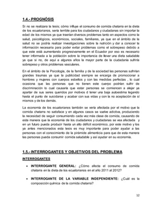 12
1.4.- PROGNÓSIS
Si no se realizara la tesis; cómo influye el consumo de comida chatarra en la dieta
de los ecuatorianos, sería terrible para los ciudadanos y ciudadanas sin importar la
edad de los mismos ya que traerían diversos problemas tanto en aspectos como la
salud, psicológicos, económicos, sociales, familiares, ya que en el ámbito de la
salud no se podría realizar investigaciones sobre la nutrición y dar a conocer la
información necesaria para poder evitar problemas como el sobrepeso debido a
que este está aumentando progresivamente en el Ecuador por eso es necesario
tener informada a la población sobre la importancia de llevar una dieta saludable
ya que si no, de aquí a algunos años la mayor parte de la ciudadanía sufriría
sobrepeso y otros problemas vasculares.
En el ámbito de la Psicología, de la familia y de la sociedad las personas sufrirían
grandes traumas ya que la publicidad siempre se encarga de promocionar a
hombres y mujeres con cuerpos esbeltos y con las medidas perfectas , lo cual
ocasiona que las personas que no tienen este cuerpo podrían sufrir de
discriminación lo cual causaría que estar personas se comiencen a alejar ya
apartar de sus seres queridos por motivos d tener una baja autoestima legando
hasta el punto de suicidarse y acabar con sus vidas y con la no aceptación de sí
mismos y de los demás.
La economía de los ecuatorianos también se vería afectada por el motivo que la
comida chatarra no satisface y en algunos casos se vuelve adictiva, produciendo
la necesidad de seguir consumiendo cada vez más clase de comida, causando de
esta manera que la economía de los ciudadanos y ciudadanas se vea afectada y
en un futuro pueda producir hasta un alto déficit económico, por este motivo y los
ya antes mencionados esta tesis es muy importante para poder ayudar a las
personas con el conocimiento de la pirámide alimenticia para que de esta manera
las personas pueda consumir comida saludable y así ayudar en su economía.
1.5.- INTERROGANTES Y OBJETIVOS DEL PROBLEMA
INTERROGANTES
 INTERROGANTE GENERAL: ¿Cómo afecta el consumo de comida
chatarra en la dieta de los ecuatorianos en el año 2011 al 2012?
 INTERROGANTE DE LA VARIABLE INDEPENDIENTE: ¿Cuál es la
composición química de la comida chatarra?
 