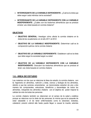 13
 INTERROGANTE DE LA VARIABLE DEPENDIENTE: ¿Cuál es la dieta que
debe seguir cada individuo de la sociedad?
 INTERROGANTE DE LA VARIABLE DEPENDIENTE CON LA VARIABLE
INDEPENDIENTE: ¿Cuáles son los trastornos alimenticios que se produce
al tener una dieta basada en comida chatarra?
OBJETIVOS
 OBJETIVO GENERAL: Investigar cómo afecta la comida chatarra en la
dieta de los ecuatorianos en el año 2011 al 2012
 OBJETIVO DE LA VARIABLE INDEPENDIENTE: Determinar cuál es la
composición química de la comida chatarra
 OBJETIVO DE LA VARIABLE DEPENDIENTE: Establecer cuál es la dieta
que debe seguir la sociedad según su edad
 OBJETIVO DE LA VARIABLE DEPENDIENTE CON LA VARIABLE
INDEPENDIENTE: Descubrir los trastornos alimenticios que se produce al
tener una dieta basada en comida chatarra
1.6.- ÁREA DE ESTUDIO
Las materias con las que se relaciona la línea de estudio, la comida chatarra, son
la: Ingeniería en alimentos, nutrición y dieta, ciencia y teología de los alimentos,
debido a que las carreras universitarias ya mencionadas estudian de una u otra
manera los componentes, estructuras, beneficios y desventajas de todos los
alimentos, incluyendo los alimentos chatarra con el objetivo de poder mejorar la
calidad de vida de todas las personas
La comida chatarra también se relacionan en el campo de la salud y estética
porque se relaciona con la dieta de las personas; la misma que es la causante de
estar saludable o el de tener enfermedades como la obesidad, diabetes,
colesterol, presión arterial alta hasta puede llegar a causar la muerte; además
 