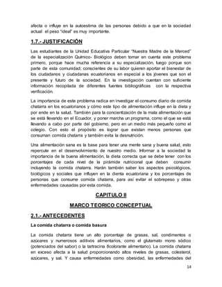 14
afecta o influye en la autoestima de las personas debido a que en la sociedad
actual el peso “ideal” es muy importante.
1.7.- JUSTIFICACIÓN
Las estudiantes de la Unidad Educativa Particular “Nuestra Madre de la Merced”
de la especialización Químico- Biológico deben tomar en cuenta este problema
primero, porque hace mucha referencia a su especialización, luego porque son
parte de esta comunidad; conscientes de su labor quieren aportar el bienestar de
los ciudadanos y ciudadanas ecuatorianos en especial a los jóvenes que son el
presente y futuro de la sociedad. En la investigación cuentan con suficiente
información recopilada de diferentes fuentes bibliográficas con la respectiva
verificación.
La importancia de este problema radica en investigar el consumo diario de comida
chatarra en los ecuatorianos y cómo este tipo de alimentación influye en la dieta y
por ende en la salud. También para la concientización de la mala alimentación que
se está llevando en el Ecuador, y poner marcha un programa, como el que se está
llevando a cabo por parte del gobierno, pero en un medio más pequeño como el
colegio. Con esto el propósito es lograr que existan menos personas que
consuman comida chatarra y también evita la desnutrición.
Una alimentación sana es la base para tener una mente sana y buena salud, esto
repercute en el desenvolvimiento de nuestro medio. Informar a la sociedad la
importancia de la buena alimentación, la dieta correcta que se debe tener con los
porcentajes de cada nivel de la pirámide nutricional que deben consumir
incluyendo la comida chatarra. Harán también saber los aspectos psicológicos,
biológicos y sociales que influyen en la dienta ecuatoriana y los porcentajes de
personas que consume comida chatarra, para así evitar el sobrepeso y otras
enfermedades causadas por esta comida.
CAPITULO II
MARCO TEORICO CONCEPTUAL
2.1.- ANTECEDENTES
La comida chatarra o comida basura
La comida chatarra tiene un alto porcentaje de grasas, sal, condimentos o
azúcares y numerosos aditivos alimentarios, como el glutamato mono sódico
(potenciados del sabor) o la tartracina 8colorante alimentario). La comida chatarra
en exceso afecta a la salud proporcionando altos niveles de grasas, colesterol,
azúcares, y sal. Y causa enfermedades como obesidad, las enfermedades del
 