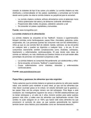 15
corazón, la diabetes de tipo II, las caries y la celulitis. La comida chatarra es más
distribuida y comercializada en los países capitalistas y comunistas por lo tanto
desde varios puntos de vista la comida chatarra es perjudicial para la sociedad.
o La comida chatarra contiene aditivos alimentarios como el glutamato mono
sódico (potenciador del sabor) y la tartracina (colorante alimentario)
o Proporcionar altos niveles de grasas, colesterol, azúcares y sal
o Se concentra en países capitalistas y comunistas.
Fuente: www.monografias.com
La comida chatarra en la alimentación
La comida chatarra se encuentra en los “fastfood”, kioscos o supermercados.
Incluyen comidas como hamburguesas, papas fritas, chocolates, golosinas, pizza,
empanadas, etc. Las personas quienes las consumen más son los adolescentes y
niños ya que es una comida fácil de obtener, barata, sabrosas, se las encuentra
en cualquier lado y pueden se digeridos a cualquier hora y de pie. Si son
consumidos diariamente vendrán complicaciones como. Diabetes, sobrepeso,
hipertensión y enfermedades cardiovasculares. El país donde esta clase de
comida es habitual y es más distribuida es Estados Unidos en el cual existen altos
porcentajes de personas con obesidad o propensos a ella.
o La comida chatarra es consumida frecuentemente por adolescentes y niños
o Se la encuentra en kioscos, “fastfood” o supermercados.
o Causa enfermedades como diabetes, obesidad y enfermedades
cardiovasculares.
Fuente: www.aprenderacomer.com
Papas fritas y gaseosas, los alimentos que más engordan
Todos sabemos que la comida chatarra en general es pésima no sólo para nuestra
salud, sino también para mantener el peso ideal, ya que son los alimentos que
más hacen acumular grasa en la cintura. Un estudio demostró que la gaseosa y
las papas fritas son los amigos número uno del sobrepeso. Para llegar a esta
conclusión, los investigadores siguieron de cerca a 100.000 estadounidenses que
no tenían sobrepeso y, al cabo de 4 años, hicieron sondeo para saber quiénes
ganaron más kilos y cuáles eran los alimentos que habitualmente comían. Este
sondeo no pudo asegurar en un 100% que fueran sólo estos alimentos los que
provocaron el aumento de peso, ya que quienes generalmente los ingieren
también tienen otros hábitos poco saludables como ver demasiada televisión.
 