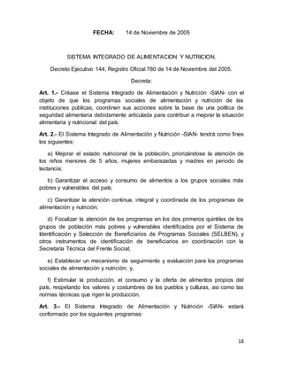 18
FECHA: 14 de Noviembre de 2005
SISTEMA INTEGRADO DE ALIMENTACION Y NUTRICION.
Decreto Ejecutivo 144, Registro Oficial 780 de 14 de Noviembre del 2005.
Decreta:
Art. 1.- Créase el Sistema Integrado de Alimentación y Nutrición -SIAN- con el
objeto de que los programas sociales de alimentación y nutrición de las
instituciones públicas, coordinen sus acciones sobre la base de una política de
seguridad alimentaria debidamente articulada para contribuir a mejorar la situación
alimentaria y nutricional del país.
Art. 2.- El Sistema Integrado de Alimentación y Nutrición -SIAN- tendrá como fines
los siguientes:
a) Mejorar el estado nutricional de la población, priorizándose la atención de
los niños menores de 5 años, mujeres embarazadas y madres en periodo de
lactancia;
b) Garantizar el acceso y consumo de alimentos a los grupos sociales más
pobres y vulnerables del país;
c) Garantizar la atención continua, integral y coordinada de los programas de
alimentación y nutrición;
d) Focalizar la atención de los programas en los dos primeros quintiles de los
grupos de población más pobres y vulnerables identificados por el Sistema de
Identificación y Selección de Beneficiarios de Programas Sociales (SELBEN), y
otros instrumentos de identificación de beneficiarios en coordinación con la
Secretaría Técnica del Frente Social;
e) Establecer un mecanismo de seguimiento y evaluación para los programas
sociales de alimentación y nutrición; y,
f) Estimular la producción, el consumo y la oferta de alimentos propios del
país, respetando los valores y costumbres de los pueblos y culturas, así como las
normas técnicas que rigen la producción.
Art. 3.- El Sistema Integrado de Alimentación y Nutrición -SIAN- estará
conformado por los siguientes programas:
 