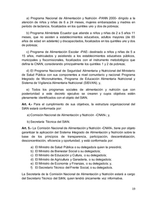 19
a) Programa Nacional de Alimentación y Nutrición -PANN 2000- dirigido a la
atención de niños y niñas de 6 a 24 meses, mujeres embarazadas y madres en
período de lactancia, focalizados en los quintiles uno y dos de pobreza;
b) Programa Aliméntate Ecuador que atiende a niños y niñas de 2 a 5 años 11
meses, que no asisten a establecimientos educativos, adultos mayores (de 65
años de edad en adelante) y discapacitados, focalizados en los quintiles uno y dos
de pobreza;
c) Programa de Alimentación Escolar -PAE- destinado a niños y niñas de 5 a
15 años, matriculados y asistiendo a los establecimientos educativos públicos,
municipales y fiscomisionales, focalizados con el instrumento metodológico que
defina la CNAN, considerando principalmente los quintiles 1 y 2 de pobreza;
d) El Programa Nacional de Seguridad Alimentaria y Nutricional del Ministerio
de Salud Pública con sus componentes a nivel comunitario y nacional: Programa
Integrado de Micronutrientes, Programa de Educación Alimentaria Nutricional y
Sistema de Vigilancia Alimentaria Nutricional (SISVAN); y,
e) Todos los programas sociales de alimentación y nutrición que con
posterioridad a este decreto ejecutivo se crearen y cuyos objetivos estén
plenamente identificados con el objeto del SIAN.
Art. 4.- Para el cumplimiento de sus objetivos, la estructura organizacional del
SIAN estará conformada por:
a) Comisión Nacional de Alimentación y Nutrición -CNAN-; y,
b) Secretaría Técnica del SIAN.
Art. 5.- La Comisión Nacional de Alimentación y Nutrición -CNAN-, tiene por objeto
garantizar la aplicación del Sistema Integrado de Alimentación y Nutrición sobre la
base de los principios de transparencia, participación, descentralización,
desconcentración, eficiencia y oportunidad; y está conformada por:
a) El Ministro de Salud Pública o su delegado/a quien la presidirá;
b) El Ministro de Bienestar Social o su delegado/a;
c) El Ministro de Educación y Cultura, o su delegado/a;
d) El Ministro de Agricultura y Ganadería, o su delegado/a;
e) El Ministro de Economía y Finanzas, o su delegado/a; y,
f) El Secretario Técnico del Frente Social, o su delegado/a.
La Secretaría de la Comisión Nacional de Alimentación y Nutrición estará a cargo
del Secretario Técnico del SIAN, quien tendrá únicamente voz informativa.
 