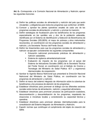 20
Art. 6.- Corresponde a la Comisión Nacional de Alimentación y Nutrición, ejercer
las siguientes funciones:
a) Definir las políticas sociales de alimentación y nutrición del país que serán
vinculantes y obligatorias para todos los programas que conforman el SIAN;
b) Conocer y aprobar los planes operativos anuales de cada uno de los
programas sociales de alimentación y nutrición y priorizar la inversión;
c) Definir estrategias de focalización para los beneficiarios de los programas
especialmente en los quintiles uno y dos de la población vulnerable,
identificada por el Sistema de Identificación y Selección de Beneficiarios de
Programas Sociales (SELBEN), el mapa de pobreza y otros instrumentos
reconocidos, en coordinación con los programas sociales de alimentación y
nutrición, y la Secretaría Técnica del Frente Social;
d) Definir los lineamientos para que los programas sociales de alimentación y
nutrición se ejecuten considerando los siguientes componentes:
 Educación nutricional promoviendo prácticas de alimentación y
nutrición saludables.
 Sistema de vigilancia alimentaria/nutricional.
 Evaluación de impacto de los programas con el apoyo del
Sistema de Indicadores Sociales (SIISE) de la Secretaría Técnica
del Frente Social, en coordinación con el Instituto de Ciencia y
Tecnología del Ministerio de Salud Pública -ICT- y organismos
internacionales de cooperación;
e) Aprobar la Agenda Básica Nutricional que presentará la Dirección Nacional
Nutricional del Ministerio de Salud Pública, en coordinación con los
programas de alimentación y nutrición;
f) Definir el marco del sistema integrado de información sobre la cobertura de
beneficiarios y los procesos de atención de los programas;
g) Establecer directrices para promover el diálogo con los diferentes sectores
sociales sobre temas de alimentación, nutrición y seguridad alimentaria;
h) Establecer directrices para promover procesos de participación ciudadana,
desconcentración y descentralización de los programas, respetando las
situaciones e iniciativas locales y considerando su capacidad técnica y
operativa;
i) Establecer directrices para promover alianzas interinstitucionales para la
consolidación del Sistema Integrado de Alimentación y Nutrición;
j) Expedir normas que contribuyan al cumplimiento del objeto de creación del
SIAN;
 