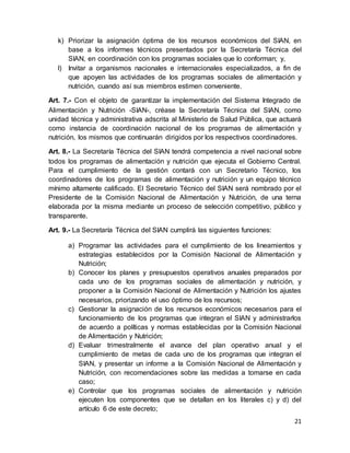 21
k) Priorizar la asignación óptima de los recursos económicos del SIAN, en
base a los informes técnicos presentados por la Secretaría Técnica del
SIAN, en coordinación con los programas sociales que lo conforman; y,
l) Invitar a organismos nacionales e internacionales especializados, a fin de
que apoyen las actividades de los programas sociales de alimentación y
nutrición, cuando así sus miembros estimen conveniente.
Art. 7.- Con el objeto de garantizar la implementación del Sistema Integrado de
Alimentación y Nutrición -SIAN-, créase la Secretaría Técnica del SIAN, como
unidad técnica y administrativa adscrita al Ministerio de Salud Pública, que actuará
como instancia de coordinación nacional de los programas de alimentación y
nutrición, los mismos que continuarán dirigidos por los respectivos coordinadores.
Art. 8.- La Secretaría Técnica del SIAN tendrá competencia a nivel nacional sobre
todos los programas de alimentación y nutrición que ejecuta el Gobierno Central.
Para el cumplimiento de la gestión contará con un Secretario Técnico, los
coordinadores de los programas de alimentación y nutrición y un equipo técnico
mínimo altamente calificado. El Secretario Técnico del SIAN será nombrado por el
Presidente de la Comisión Nacional de Alimentación y Nutrición, de una terna
elaborada por la misma mediante un proceso de selección competitivo, público y
transparente.
Art. 9.- La Secretaría Técnica del SIAN cumplirá las siguientes funciones:
a) Programar las actividades para el cumplimiento de los lineamientos y
estrategias establecidos por la Comisión Nacional de Alimentación y
Nutrición;
b) Conocer los planes y presupuestos operativos anuales preparados por
cada uno de los programas sociales de alimentación y nutrición, y
proponer a la Comisión Nacional de Alimentación y Nutrición los ajustes
necesarios, priorizando el uso óptimo de los recursos;
c) Gestionar la asignación de los recursos económicos necesarios para el
funcionamiento de los programas que integran el SIAN y administrarlos
de acuerdo a políticas y normas establecidas por la Comisión Nacional
de Alimentación y Nutrición;
d) Evaluar trimestralmente el avance del plan operativo anual y el
cumplimiento de metas de cada uno de los programas que integran el
SIAN, y presentar un informe a la Comisión Nacional de Alimentación y
Nutrición, con recomendaciones sobre las medidas a tomarse en cada
caso;
e) Controlar que los programas sociales de alimentación y nutrición
ejecuten los componentes que se detallan en los literales c) y d) del
artículo 6 de este decreto;
 