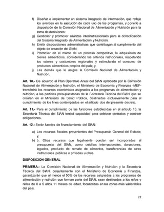22
f) Diseñar e implementar un sistema integrado de información, que refleje
los avances en la ejecución de cada uno de los programas, y ponerlo a
disposición de la Comisión Nacional de Alimentación y Nutrición para la
toma de decisiones;
g) Gestionar y promover alianzas interinstitucionales para la consolidación
del Sistema Integrado de Alimentación y Nutrición;
h) Emitir disposiciones administrativas que contribuyan al cumplimiento del
objeto de creación del SIAN;
i) Promover en el marco de un proceso competitivo, la adquisición de
bienes alimenticios, considerando los criterios nutricionales, respetando
los valores y costumbres regionales y estimulando el consumo de
productos alimenticios propios del país; y,
j) Las demás que le asigne la Comisión Nacional de Alimentación y
Nutrición.
Art. 10.- De acuerdo al Plan Operativo Anual del SIAN aprobado por la Comisión
Nacional de Alimentación y Nutrición, el Ministerio de Economía y Finanzas -MEF-
transferirá los recursos económicos asignados a los programas de alimentación y
nutrición, a las partidas presupuestarias de la Secretaría Técnica del SIAN, que se
crearán en el Ministerio de Salud Pública, destinadas exclusivamente para el
cumplimiento de los fines contemplados en el artículo dos del presente decreto.
Art. 11.- Para el cumplimiento de las funciones establecidas en el artículo 10, la
Secretaría Técnica del SIAN tendrá capacidad para celebrar contratos y contraer
obligaciones.
Art. 12.- Serán fuentes de financiamiento del SIAN:
a) Los recursos fiscales provenientes del Presupuesto General del Estado;
y,
b) b. Otros recursos que legalmente puedan ser incorporados al
presupuesto del SIAN, como créditos internacionales, donaciones,
legados, producto de remate de alimentos, transferencias de otras
instituciones públicas o privadas u otros.
DISPOSICION GENERAL
PRIMERA.- La Comisión Nacional de Alimentación y Nutrición y la Secretaría
Técnica del SIAN, conjuntamente con el Ministerio de Economía y Finanzas,
garantizarán que al menos el 50% de los recursos asignados a los programas de
alimentación y nutrición que forman parte del SIAN, sean destinados a los niños y
niñas de 0 a 5 años 11 meses de edad, focalizados en las zonas más vulnerables
del país.
 