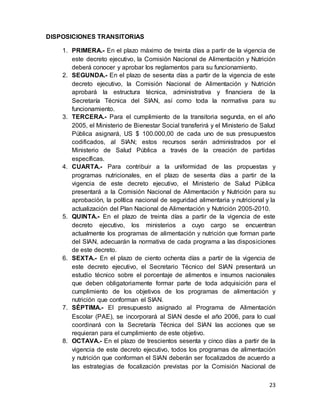 23
DISPOSICIONES TRANSITORIAS
1. PRIMERA.- En el plazo máximo de treinta días a partir de la vigencia de
este decreto ejecutivo, la Comisión Nacional de Alimentación y Nutrición
deberá conocer y aprobar los reglamentos para su funcionamiento.
2. SEGUNDA.- En el plazo de sesenta días a partir de la vigencia de este
decreto ejecutivo, la Comisión Nacional de Alimentación y Nutrición
aprobará la estructura técnica, administrativa y financiera de la
Secretaría Técnica del SIAN, así como toda la normativa para su
funcionamiento.
3. TERCERA.- Para el cumplimiento de la transitoria segunda, en el año
2005, el Ministerio de Bienestar Social transferirá y el Ministerio de Salud
Pública asignará, US $ 100.000,00 de cada uno de sus presupuestos
codificados, al SIAN; estos recursos serán administrados por el
Ministerio de Salud Pública a través de la creación de partidas
específicas.
4. CUARTA.- Para contribuir a la uniformidad de las propuestas y
programas nutricionales, en el plazo de sesenta días a partir de la
vigencia de este decreto ejecutivo, el Ministerio de Salud Pública
presentará a la Comisión Nacional de Alimentación y Nutrición para su
aprobación, la política nacional de seguridad alimentaria y nutricional y la
actualización del Plan Nacional de Alimentación y Nutrición 2005-2010.
5. QUINTA.- En el plazo de treinta días a partir de la vigencia de este
decreto ejecutivo, los ministerios a cuyo cargo se encuentran
actualmente los programas de alimentación y nutrición que forman parte
del SIAN, adecuarán la normativa de cada programa a las disposiciones
de este decreto.
6. SEXTA.- En el plazo de ciento ochenta días a partir de la vigencia de
este decreto ejecutivo, el Secretario Técnico del SIAN presentará un
estudio técnico sobre el porcentaje de alimentos e insumos nacionales
que deben obligatoriamente formar parte de toda adquisición para el
cumplimiento de los objetivos de los programas de alimentación y
nutrición que conforman el SIAN.
7. SÉPTIMA.- El presupuesto asignado al Programa de Alimentación
Escolar (PAE), se incorporará al SIAN desde el año 2006, para lo cual
coordinará con la Secretaría Técnica del SIAN las acciones que se
requieran para el cumplimiento de este objetivo.
8. OCTAVA.- En el plazo de trescientos sesenta y cinco días a partir de la
vigencia de este decreto ejecutivo, todos los programas de alimentación
y nutrición que conforman el SIAN deberán ser focalizados de acuerdo a
las estrategias de focalización previstas por la Comisión Nacional de
 