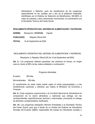 24
Alimentación y Nutrición, para los beneficiarios de los programas
especialmente en los quintiles uno y dos de la población vulnerable,
identificada por el Sistema de Selección de Beneficiarios, SELBEN, el
mapa de pobreza y otros instrumentos reconocidos, en coordinación con
la Secretaría Técnica del Frente Social.
REGLAMENTO OPERATIVO DEL SISTEMA DE ALIMENTACION Y NUTRICION
NORMA: Resolución 2STATUS: Vigente
PUBLICADO: Registro Oficial 420
FECHA: 14 de Septiembre de 2004
REGLAMENTO OPERATIVO DEL SISTEMA DE ALIMENTACION Y NUTRICION.
Resolución 2, Registro Oficial 420 de 14 de Septiembre del 2004.
Art. 3.- Los programas deberán garantizar una cobertura en tiempo, en ningún
caso no menor al 80% de las metas señaladas a continuación:
Programa Aliméntate
Ecuador: 365 días
Micronutrientes: 365 días
El cumplimiento de estas metas estará sujeto al monto presupuestado y a las
transferencias oportunas y efectivas que realice el Ministerio de Economía y
Finanzas.
Art. 4.- Cada programa proporcionará a la Comisión Nacional de Alimentación la
composición de la ración alimenticia y nutricional que entrega con las
correspondientes especificaciones técnicas y nutricionales, priorizando la entrega
de alimentos complementarios fortificados.
Art. 14.- Los programas entregarán informes trimestrales a la Secretaría Técnica
del Frente Social, para que a través de su Unidad del Sistema de Indicadores
Sociales del Ecuador (SIISE), responsable del manejo de indicadores sociales a
 