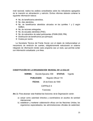 25
nivel nacional, realice los análisis consolidados sobre los indicadores agregados
de la inversión en alimentación y nutrición. Dichos informes deberán contener la
siguiente información básica:
 No. de beneficiarios atendidos.
 No. días atendidos.
 No. de beneficiarios atendidos ubicados en los quintiles 1 y 2 según
SelBen.
 No. de raciones entregadas.
 No. de escuelas atendidas (PAE).
 No. de subcentros de salud participantes (PANN 2000, PIN).
 Distribución de beneficiarios por parroquia.
 Costos por ración.
La Secretaría Técnica del Frente Social, con el objeto de institucionalizar un
mecanismo de rendición de cuentas, obligatoriamente estructurará un sistema
integrado de información donde cada programa sea un nodo, que permita contar
con información actualizada y en línea.
CONSTITUCIÓN DE LA ORGANIZACION MUNDIAL DE LA SALUD
NORMA: Decreto Ejecutivo 558 STATUS: Vigente
PUBLICADO: Registro Oficial 119
FECHA: 25 de Enero de 1949
CAPITULO II
Funciones
Art. 2.- Para alcanzar esta finalidad las funciones de la Organización serán:
a) actuar como autoridad directiva y coordinadora en asuntos de sanidad
internacional;
b) establecer y mantener colaboración eficaz con las Naciones Unidas, los
organismos especializados, las administraciones oficiales de salubridad,
 