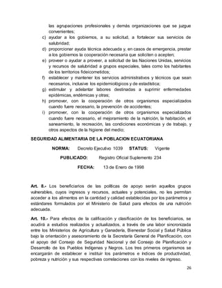 26
las agrupaciones profesionales y demás organizaciones que se juzgue
convenientes;
c) ayudar a los gobiernos, a su solicitud, a fortalecer sus servicios de
salubridad;
d) proporcionar ayuda técnica adecuada y, en casos de emergencia, prestar
a los gobiernos la cooperación necesaria que soliciten o acepten;
e) proveer o ayudar a proveer, a solicitud de las Naciones Unidas, servicios
y recursos de salubridad a grupos especiales, tales como los habitantes
de los territorios fideicometidos;
f) establecer y mantener los servicios administrativos y técnicos que sean
necesarios, inclusive los epidemiológicos y de estadística;
g) estimular y adelantar labores destinadas a suprimir enfermedades
epidémicas, endémicas y otras;
h) promover, con la cooperación de otros organismos especializados
cuando fuere necesario, la prevención de accidentes;
i) promover, con la cooperación de otros organismos especializados
cuando fuere necesario, el mejoramiento de la nutrición, la habitación, el
saneamiento, la recreación, las condiciones económicas y de trabajo, y
otros aspectos de la higiene del medio;
SEGURIDAD ALIMENTARIA DE LA POBLACION ECUATORIANA
NORMA: Decreto Ejecutivo 1039 STATUS: Vigente
PUBLICADO: Registro Oficial Suplemento 234
FECHA: 13 de Enero de 1998
Art. 8.- Los beneficiarios de las políticas de apoyo serán aquellos grupos
vulnerables, cuyos ingresos y recursos, actuales y potenciales, no les permitan
acceder a los alimentos en la cantidad y calidad establecidas por los parámetros y
estándares formulados por el Ministerio de Salud para efectos de una nutrición
adecuada.
Art. 10.- Para efectos de la calificación y clasificación de los beneficiarios, se
acudirá a estudios realizados y actualizados, a través de una labor sincronizada
entre los Ministerios de Agricultura y Ganadería, Bienestar Social y Salud Pública
bajo la orientación y asesoramiento de la Secretaría General de Planificación, con
el apoyo del Consejo de Seguridad Nacional y del Consejo de Planificación y
Desarrollo de los Pueblos Indígenas y Negros. Los tres primeros organismos se
encargarán de establecer e instituir los parámetros e índices de productividad,
pobreza y nutrición y sus respectivas correlaciones con los niveles de ingreso.
 