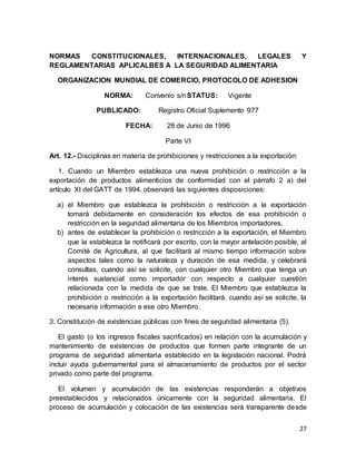 27
NORMAS CONSTITUCIONALES, INTERNACIONALES, LEGALES Y
REGLAMENTARIAS APLICALBES A LA SEGURIDAD ALIMENTARIA
ORGANIZACION MUNDIAL DE COMERCIO, PROTOCOLO DE ADHESION
NORMA: Convenio s/nSTATUS: Vigente
PUBLICADO: Registro Oficial Suplemento 977
FECHA: 28 de Junio de 1996
Parte VI
Art. 12.- Disciplinas en materia de prohibiciones y restricciones a la exportación:
1. Cuando un Miembro establezca una nueva prohibición o restricción a la
exportación de productos alimenticios de conformidad con el párrafo 2 a) del
artículo XI del GATT de 1994, observará las siguientes disposiciones:
a) el Miembro que establezca la prohibición o restricción a la exportación
tomará debidamente en consideración los efectos de esa prohibición o
restricción en la seguridad alimentaria de los Miembros importadores.
b) antes de establecer la prohibición o restricción a la exportación, el Miembro
que la establezca la notificará por escrito, con la mayor antelación posible, al
Comité de Agricultura, al que facilitará al mismo tiempo información sobre
aspectos tales como la naturaleza y duración de esa medida, y celebrará
consultas, cuando así se solicite, con cualquier otro Miembro que tenga un
interés sustancial como importador con respecto a cualquier cuestión
relacionada con la medida de que se trate. El Miembro que establezca la
prohibición o restricción a la exportación facilitará, cuando así se solicite, la
necesaria información a ese otro Miembro.
3. Constitución de existencias públicas con fines de seguridad alimentaria (5).
El gasto (o los ingresos fiscales sacrificados) en relación con la acumulación y
mantenimiento de existencias de productos que formen parte integrante de un
programa de seguridad alimentaria establecido en la legislación nacional. Podrá
incluir ayuda gubernamental para el almacenamiento de productos por el sector
privado como parte del programa.
El volumen y acumulación de las existencias responderán a objetivos
preestablecidos y relacionados únicamente con la seguridad alimentaria. El
proceso de acumulación y colocación de las existencias será transparente desde
 