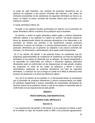 28
un punto de vista financiero. Las compras de productos alimenticios por el
gobierno se realizarán a los precios corrientes del mercado y las ventas de
productos procedentes de las existencias de seguridad alimentaria se harán a un
precio no inferior al precio corriente del mercado interno para el producto y la
calidad en cuestión.
4. Ayuda alimentaria interna (6).
El gasto (o los ingresos fiscales sacrificados) en relación con el suministro de
ayuda alimentaria interna a sectores de la población que la necesiten.
El derecho a recibir la ayuda alimentaria estará sujeto a criterios claramente
definidos relativos a los objetivos en materia de nutrición. Tal ayuda revestirá la
forma de abastecimiento directo de productos alimenticios a los interesados o de
suministro de medios que permitan a los beneficiarios comprar productos
alimenticios a precios de mercado o a precios subvencionados. Las compras de
productos alimenticios por el gobierno se realizarán a los precios corrientes del
mercado, y la financiación y administración de la ayuda serán transparentes.
(5) A los efectos del párrafo 3 del presente Anexo, se considerará que los
programas gubernamentales de constitución de existencias con fines de seguridad
alimentaria en los países en desarrollo que se apliquen de manera transparente y
se desarrollen de conformidad con criterios o directrices objetivos publicados
oficialmente están en conformidad con las disposiciones de este párrafo, incluídos
los programas en virtud de los cuales se adquieran y liberen a precios
administrados existencias de productos alimenticios con fines de seguridad
alimentaria, a condición de que se tenga en cuenta en la MGA la diferencia entre
el precio de adquisición y el precio de referencia exterior.
(5) y (6) A los efectos de los párrafos 3 y 4 del presente Anexo, se considerará
que el suministro de productos alimenticios a precios subvencionados con objeto
de satisfacer regularmente a precios razonables las necesidades alimentarias de
sectores pobres de la población urbana y rural de los países en desarrollo esta en
conformidad con las disposiciones de este párrafo.
ANEXO 5
TRATO ESPECIAL CON RESPECTO AL
PARRAFO 2 DEL ARTÍCULO 4
Sección A
1. Las disposiciones del párrafo 2 del artículo 4 no se aplicarán con efecto a partir
de la entrada en vigor del Acuerdo sobre la OMC a los productos agropecuarios
 