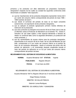 29
primarios y los productos con ellos elaborados y/o preparados ("productos
designados") respecto de los cuales se cumplan las siguientes condiciones (trato
denominado en adelante "trato especial"):
a) que las importaciones de los productos designados representen menos del 3
por ciento del consumo interno correspondiente del período de base 1986 -
1988 ("período de base"):
b) que desde el comienzo del período de base no se hayan concedido
subvenciones a la exportación de les productos designados;
c) que se apliquen al producto agropecuario primario medias efectivas de
restricción de la producción;
d) que esos productos se designen en la sección I-B de la Parte I de la Lista de
un Miembro anexa al Protocolo de Marrakech con el símbolo "TE - Anexo 5",
indicativo de que están sujetos a trato especial atendiendo a factores de
interés no comercial tales como la seguridad alimentaria y la protección del
medio ambiente; y
e) que las oportunidades de acceso mínimo para los productos designados,
especificadas en la sección I-B de la Parte I de la Lista del Miembro de que
trate, correspondan al 4 por ciento del consumo interno en el período de
base de los productos designados desde el comienzo del primer año del
período de aplicación, y se incrementen después anualmente durante el
resto del período de aplicación en un 0,8 por ciento del consumo interno
correspondiente del período de base.
MEJORAMIENTO DEL SISTEMA DE SEGURIDAD ALIMENTARIA
NORMA: Acuerdo Ministerial 1847 STATUS: Vigente
PUBLICADO: Registro Oficial 6
FECHA: 31 de Enero de 2000
MEJORAMIENTO DEL SISTEMA DE SEGURIDAD ALIMENTARIA.
Acuerdo Ministerial 1847-A, Registro Oficial 6 de 31 de Enero del 2000.
Edgar Rodasa Andrade,
MINISTRO DE SALUD PÚBLICA
Salomón Larrea Rodríguez,
MINISTRO DE AGRICULTURA Y GANADERIA
 