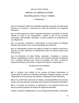 30
José Luis Ycaza Pazmiño,
MINISTRO DE COMERCIO EXTERIOR,
INDUSTRIALIZACION, PESCA Y TURISMO
Considerando:
Que, la Constitución Política de la República garantiza el derecho a la salud de las
personas, su promoción y protección por medio del desarrollo de la seguridad
alimentaria.
Que, el actual sistema de control y seguridad alimentaria no garantiza, de manera
eficiente la salud de los consumidores y aparta al país de las corrientes
comerciales internacionales, dificultando al sector productivo el cumplimiento de
sus obligaciones.
Que, es necesario modernizar y desconcentrar el actual sistema de Registro
Sanitario para ponerlo a tono con las necesidades del consumidor.
Que, es indispensable concertar una política de Estado, con relación a este tema y
propiciar un marco adecuado de entendimiento entre los diversos actores de la
vida nacional.
Que, los Ministerios de Salud Pública; Agricultura y Ganadería y Comercio
Exterior, Industrialización, Pesca y Turismo como actores principales, han decidido
unir y coordinar esfuerzos para revisar los procesos con miras a mejorar la
seguridad alimentaria, procurando un sistema más efectivo y responsable; y
En ejercicio de sus facultades.
Acuerda:
Art. 1.- Declarar como política de las carteras de Estado intervinientes, el
mejoramiento del Sistema de Seguridad Alimentaria y Registro Sanitario, con total
independencia de las personas que ostentan la titularidad de estos Ministerios.
Art. 6.- Se conformarán comisiones de trabajo, con representantes de los diversos
actores, para que presenten propuestas para el Sistema de Seguridad Alimentaria.
Art. 7.- Se declara de prioridad a la capacitación y a la asistencia técnica para
todos los actores partícipes del Sistema de Seguridad Alimentaria.
Análisis a Proyecto de Reglamento a la Ley de Seguridad Alimentaria y Nutricional
 
