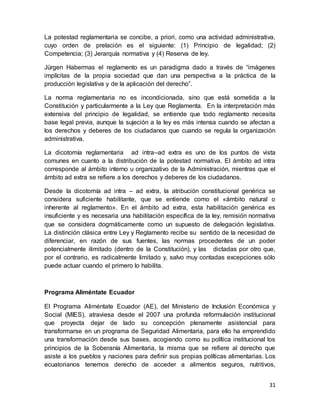 31
La potestad reglamentaria se concibe, a priori, como una actividad administrativa,
cuyo orden de prelación es el siguiente: (1) Principio de legalidad; (2)
Competencia; (3) Jerarquía normativa y (4) Reserva de ley.
Jürgen Habermas el reglamento es un paradigma dado a través de “imágenes
implícitas de la propia sociedad que dan una perspectiva a la práctica de la
producción legislativa y de la aplicación del derecho”.
La norma reglamentaria no es incondicionada, sino que está sometida a la
Constitución y particularmente a la Ley que Reglamenta. En la interpretación más
extensiva del principio de legalidad, se entiende que todo reglamento necesita
base legal previa, aunque la sujeción a la ley es más intensa cuando se afectan a
los derechos y deberes de los ciudadanos que cuando se regula la organización
administrativa.
La dicotomía reglamentaria ad intra–ad extra es uno de los puntos de vista
comunes en cuanto a la distribución de la potestad normativa. El ámbito ad intra
corresponde al ámbito interno u organizativo de la Administración, mientras que el
ámbito ad extra se refiere a los derechos y deberes de los ciudadanos.
Desde la dicotomía ad intra – ad extra, la atribución constitucional genérica se
considera suficiente habilitante, que se entiende como el «ámbito natural o
inherente al reglamento». En el ámbito ad extra, esta habilitación genérica es
insuficiente y es necesaria una habilitación específica de la ley, remisión normativa
que se considera dogmáticamente como un supuesto de delegación legislativa.
La distinción clásica entre Ley y Reglamento recibe su sentido de la necesidad de
diferenciar, en razón de sus fuentes, las normas procedentes de un poder
potencialmente ilimitado (dentro de la Constitución), y las dictadas por otro que,
por el contrario, es radicalmente limitado y, salvo muy contadas excepciones sólo
puede actuar cuando el primero lo habilita.
Programa Aliméntate Ecuador
El Programa Aliméntate Ecuador (AE), del Ministerio de Inclusión Económica y
Social (MIES), atraviesa desde el 2007 una profunda reformulación institucional
que proyecta dejar de lado su concepción plenamente asistencial para
transformarse en un programa de Seguridad Alimentaria, para ello ha emprendido
una transformación desde sus bases, acogiendo como su política institucional los
principios de la Soberanía Alimentaria, la misma que se refiere al derecho que
asiste a los pueblos y naciones para definir sus propias políticas alimentarias. Los
ecuatorianos tenemos derecho de acceder a alimentos seguros, nutritivos,
 