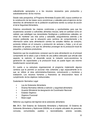 32
culturalmente apropiados y a los recursos necesarios para producirlos y
autoabastecernos de los mismos.
Desde esta perspectiva, el Programa Aliméntate Ecuador (AE), busca contribuir en
la construcción de las bases socio económicas y culturales para el ejercicio de los
derechos de alimentación de la población ecuatoriana siendo su campo de acción
el de la Seguridad Alimentaria.
Estamos encontrando las mejores condiciones y oportunidades para que los
ecuatorianos accedan a suficientes alimentos inocuos, tanto en cantidad como en
calidad, que satisfagan sus necesidades fisiológicas y preferencias culturales, en
virtud de mantener una vida activa y saludable, asegurándonos además y de
manera preferente, que la educación para cambios de comportamiento y la
información sobre sana alimentación cambie los actuales hábitos de consumo,
poniendo énfasis en el consumo y producción de verduras y frutas, y en el uso
adecuado de grasas y de que los alimentos provengan de la producción local de
pequeños y medianos productores.
Queremos que los ecuatorianos conozcan que la sana alimentación es el principal
componente de la salud y que a través de una política adecuada que articule este
aspecto, la nutrición, el desarrollo social, la inclusión socio-económica, la
generación de capacidades y la producción local, se puede lograr una enorme
transformación social del país.
En cuanto a su estructura organizacional, el programa implementó algunos
cambios que le permitió un accionar más coherente y ágil, especialmente en lo
que se refiere al área administrativa-financiera, comunicación y monitoreo y
evaluación. Los recursos humanos y financieros se direccionaron hacia el
cumplimiento de los objetivos institucionales.
Sustentación Normativa Legal
• Ley de Soberanía Alimentaria
• Diversa Normativa referida a nutrición y seguridad alimentaria
• Acuerdo Ministerial de designación de Coordinador Nacional
• Estatuto Orgánico
• Orgánico Funcional
• Base Legal
Reforma Ley orgánica del régimen de la soberanía alimentaria
Art. 31.1.- Del Sistema de Soberanía Alimentaria y Nutricional.- El Sistema de
Soberanía Alimentaria y Nutricional (SISAN) es el conjunto articulado de personas,
comunas, comunidades, pueblos y nacionalidades, actores sociales,
 