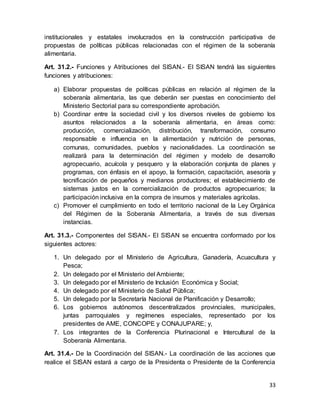 33
institucionales y estatales involucrados en la construcción participativa de
propuestas de políticas públicas relacionadas con el régimen de la soberanía
alimentaria.
Art. 31.2.- Funciones y Atribuciones del SISAN.- El SISAN tendrá las siguientes
funciones y atribuciones:
a) Elaborar propuestas de políticas públicas en relación al régimen de la
soberanía alimentaria, las que deberán ser puestas en conocimiento del
Ministerio Sectorial para su correspondiente aprobación.
b) Coordinar entre la sociedad civil y los diversos niveles de gobierno los
asuntos relacionados a la soberanía alimentaria, en áreas como:
producción, comercialización, distribución, transformación, consumo
responsable e influencia en la alimentación y nutrición de personas,
comunas, comunidades, pueblos y nacionalidades. La coordinación se
realizará para la determinación del régimen y modelo de desarrollo
agropecuario, acuícola y pesquero y la elaboración conjunta de planes y
programas, con énfasis en el apoyo, la formación, capacitación, asesoría y
tecnificación de pequeños y medianos productores; el establecimiento de
sistemas justos en la comercialización de productos agropecuarios; la
participación inclusiva en la compra de insumos y materiales agrícolas.
c) Promover el cumplimiento en todo el territorio nacional de la Ley Orgánica
del Régimen de la Soberanía Alimentaria, a través de sus diversas
instancias.
Art. 31.3.- Componentes del SISAN.- El SISAN se encuentra conformado por los
siguientes actores:
1. Un delegado por el Ministerio de Agricultura, Ganadería, Acuacultura y
Pesca;
2. Un delegado por el Ministerio del Ambiente;
3. Un delegado por el Ministerio de Inclusión Económica y Social;
4. Un delegado por el Ministerio de Salud Pública;
5. Un delegado por la Secretaría Nacional de Planificación y Desarrollo;
6. Los gobiernos autónomos descentralizados provinciales, municipales,
juntas parroquiales y regímenes especiales, representado por los
presidentes de AME, CONCOPE y CONAJUPARE; y,
7. Los integrantes de la Conferencia Plurinacional e Intercultural de la
Soberanía Alimentaria.
Art. 31.4.- De la Coordinación del SISAN.- La coordinación de las acciones que
realice el SISAN estará a cargo de la Presidenta o Presidente de la Conferencia
 
