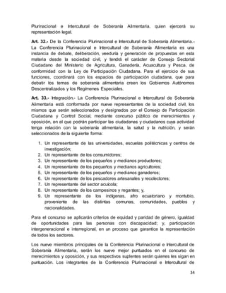 34
Plurinacional e Intercultural de Soberanía Alimentaria, quien ejercerá su
representación legal.
Art. 32.- De la Conferencia Plurinacional e Intercultural de Soberanía Alimentaria.-
La Conferencia Plurinacional e Intercultural de Soberanía Alimentaria es una
instancia de debate, deliberación, veeduría y generación de propuestas en esta
materia desde la sociedad civil, y tendrá el carácter de Consejo Sectorial
Ciudadano del Ministerio de Agricultura, Ganadería, Acuacultura y Pesca, de
conformidad con la Ley de Participación Ciudadana. Para el ejercicio de sus
funciones, coordinará con los espacios de participación ciudadana, que para
debatir los temas de soberanía alimentaria creen los Gobiernos Autónomos
Descentralizados y los Regímenes Especiales.
Art. 33.- Integración.- La Conferencia Plurinacional e Intercultural de Soberanía
Alimentaria está conformada por nueve representantes de la sociedad civil, los
mismos que serán seleccionados y designados por el Consejo de Participación
Ciudadana y Control Social, mediante concurso público de merecimientos y
oposición, en el que podrán participar las ciudadanas y ciudadanos cuya actividad
tenga relación con la soberanía alimentaria, la salud y la nutrición, y serán
seleccionados de la siguiente forma:
1. Un representante de las universidades, escuelas politécnicas y centros de
investigación;
2. Un representante de los consumidores;
3. Un representante de los pequeños y medianos productores;
4. Un representante de los pequeños y medianos agricultores;
5. Un representante de los pequeños y medianos ganaderos;
6. Un representante de los pescadores artesanales y recolectores;
7. Un representante del sector acuícola;
8. Un representante de los campesinos y regantes; y,
9. Un representante de los indígenas, afro ecuatoriano y montubio,
proveniente de las distintas comunas, comunidades, pueblos y
nacionalidades.
Para el concurso se aplicarán criterios de equidad y paridad de género, igualdad
de oportunidades para las personas con discapacidad; y, participación
intergeneracional e interregional, en un proceso que garantice la representación
de todos los sectores.
Los nueve miembros principales de la Conferencia Plurinacional e Intercultural de
Soberanía Alimentaria, serán los nueve mejor puntuados en el concurso de
merecimientos y oposición, y sus respectivos suplentes serán quienes les sigan en
puntuación. Los integrantes de la Conferencia Plurinacional e Intercultural de
 