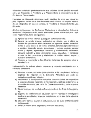 35
Soberanía Alimentaria permanecerán en sus funciones por un período de cuatro
años. La Presidenta o Presidente y la Vicepresidenta o Vicepresidente de la
Conferencia Plurinacional e
Intercultural de Soberanía Alimentaria serán elegidos de entre sus integrantes
para un período de dos años. Sus decisiones serán tomadas por mayoría absoluta
de sus integrantes, en caso de empate, la Presidenta o Presidente tendrá voto
dirimente.
Art. 34.- Atribuciones.- La Conferencia Plurinacional e Intercultural de Soberanía
Alimentaria, sin perjuicio de las demás atribuciones que se establezcan en la Ley o
en los Reglamentos, tiene las siguientes:
a) Aprobar las normas internas que regulen su funcionamiento;
b) Generar un amplio proceso participativo de debate, con el objeto de
elaborar las propuestas relacionadas con las leyes que regulen, entre otros
temas: el uso y acceso a las tierras, territorios, comunas; agrobiodiversidad
y semillas; desarrollo agrario; agroindustria y empleo agrícola; sanidad
animal y vegetal; agroecología; comercio y abastecimiento alimentario;
consumo nutrición y salud alimentaria; pesca, acuicultura y manglares;
acceso de las ciudadanas y ciudadanos al crédito público; seguro y
subsidios alimentarios;
c) Proponer y recomendar a las diferentes instancias de gobierno sobre la
formulación e
Implementación de políticas, planes, programas y proyectos relacionados con la
soberanía alimentaria;
d) Proponer normas y acuerdos para garantizar el fiel cumplimiento de la Ley
Orgánica del Régimen de la Soberanía Alimentaria por parte de
instituciones públicas y privadas;
e) Recomendar la suscripción de convenios con instituciones de cooperación
o asistencia técnica, nacionales o internacionales, relativos al régimen de la
soberanía alimentaria, por parte del órgano competente y para su propia
institución;
f) Ejercer acciones de veeduría del cumplimiento de los fines de la presente
ley;
g) Sugerir a las instituciones de educación superior y centros de investigación
legalmente acreditados, temas de investigación en el área de la soberanía
alimentaria;
h) Elaborar y aprobar su plan de actividades, que se ajuste al Plan Nacional
de Desarrollo;
i) Emitir un informe anual de gestión y rendición de cuentas;
 