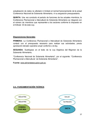 37
actualización de datos no afectará ni limitará el normal funcionamiento de la actual
Conferencia Nacional de Soberanía Alimentaria, ni su asignación presupuestaria.
QUINTA: Una vez concluido el período de funciones de los actuales miembros, la
Conferencia Plurinacional e Intercultural de Soberanía Alimentaria se integrará con
el número de miembros que representen a los sectores conforme lo dispuesto en
el Artículo 33 de esta Ley.
Disposiciones Generales
PRIMERA: La Conferencia Plurinacional e Intercultural de Soberanía Alimentaria
contará con el presupuesto necesario para realizar sus actividades, previa
aprobación del plan operativo anual conforme a la ley.
SEGUNDA: Sustitúyase en el texto de la Ley Orgánica del Régimen de la
Soberanía Alimentaria,
"Conferencia Nacional de Soberanía Alimentaria", por el siguiente: "Conferencia
Plurinacional e Intercultural de Soberanía Alimentaria".
Fuente: www.alimentateecuador.gob.ec
2.4.- FUNDAMENTACIÓN TEÓRICA
SALUD
NUTRICIÓN
DIETA
COMIDA
CHATARA
INDUSTRIA
INDUSTRIA
 