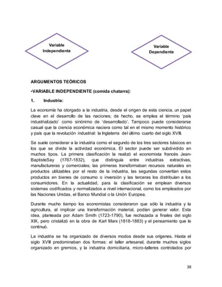 38
ARGUMENTOS TEÓRICOS
•VARIABLE INDEPENDIENTE (comida chatarra):
1. Industria:
La economía ha otorgado a la industria, desde el origen de esta ciencia, un papel
clave en el desarrollo de las naciones; de hecho, se emplea el término ‘país
industrializado’ como sinónimo de ‘desarrollado’. Tampoco puede considerarse
casual que la ciencia económica naciera como tal en el mismo momento histórico
y país que la revolución industrial: la Inglaterra del último cuarto del siglo XVIII.
Se suele considerar a la industria como el segundo de los tres sectores básicos en
los que se divide la actividad económica. El sector puede ser subdividido en
muchos tipos. La primera clasificación la realizó el economista francés Jean-
BaptisteSay (1767-1832), que distinguía entre industrias extractivas,
manufactureras y comerciales; las primeras transformaban recursos naturales en
productos utilizables por el resto de la industria, las segundas convertían estos
productos en bienes de consumo o inversión y las terceras los distribuían a los
consumidores. En la actualidad, para la clasificación se emplean diversos
sistemas codificados y normalizados a nivel internacional, como los empleados por
las Naciones Unidas, el Banco Mundial o la Unión Europea.
Durante mucho tiempo los economistas consideraron que sólo la industria y la
agricultura, al implicar una transformación material, podían generar valor. Esta
idea, planteada por Adam Smith (1723-1790), fue rechazada a finales del siglo
XIX, pero cristalizó en la obra de Karl Marx (1818-1883) y el pensamiento que le
continuó.
La industria se ha organizado de diversos modos desde sus orígenes. Hasta el
siglo XVIII predominaban dos formas: el taller artesanal, durante muchos siglos
organizado en gremios, y la industria domiciliaria, micro-talleres controlados por
Variable
Independiente
Variable
Dependiente
 