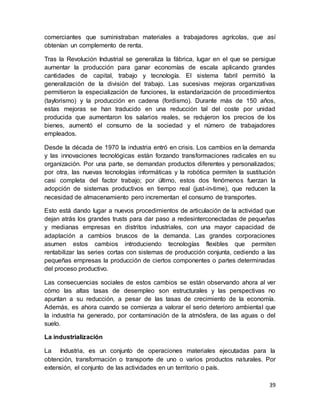39
comerciantes que suministraban materiales a trabajadores agrícolas, que así
obtenían un complemento de renta.
Tras la Revolución Industrial se generaliza la fábrica, lugar en el que se persigue
aumentar la producción para ganar economías de escala aplicando grandes
cantidades de capital, trabajo y tecnología. El sistema fabril permitió la
generalización de la división del trabajo. Las sucesivas mejoras organizativas
permitieron la especialización de funciones, la estandarización de procedimientos
(taylorismo) y la producción en cadena (fordismo). Durante más de 150 años,
estas mejoras se han traducido en una reducción tal del coste por unidad
producida que aumentaron los salarios reales, se redujeron los precios de los
bienes, aumentó el consumo de la sociedad y el número de trabajadores
empleados.
Desde la década de 1970 la industria entró en crisis. Los cambios en la demanda
y las innovaciones tecnológicas están forzando transformaciones radicales en su
organización. Por una parte, se demandan productos diferentes y personalizados;
por otra, las nuevas tecnologías informáticas y la robótica permiten la sustitución
casi completa del factor trabajo; por último, estos dos fenómenos fuerzan la
adopción de sistemas productivos en tiempo real (just-in-time), que reducen la
necesidad de almacenamiento pero incrementan el consumo de transportes.
Esto está dando lugar a nuevos procedimientos de articulación de la actividad que
dejan atrás los grandes trusts para dar paso a redesinterconectadas de pequeñas
y medianas empresas en distritos industriales, con una mayor capacidad de
adaptación a cambios bruscos de la demanda. Las grandes corporaciones
asumen estos cambios introduciendo tecnologías flexibles que permiten
rentabilizar las series cortas con sistemas de producción conjunta, cediendo a las
pequeñas empresas la producción de ciertos componentes o partes determinadas
del proceso productivo.
Las consecuencias sociales de estos cambios se están observando ahora al ver
cómo las altas tasas de desempleo son estructurales y las perspectivas no
apuntan a su reducción, a pesar de las tasas de crecimiento de la economía.
Además, es ahora cuando se comienza a valorar el serio deterioro ambiental que
la industria ha generado, por contaminación de la atmósfera, de las aguas o del
suelo.
La industrialización
La Industria, es un conjunto de operaciones materiales ejecutadas para la
obtención, transformación o transporte de uno o varios productos naturales. Por
extensión, el conjunto de las actividades en un territorio o país.
 