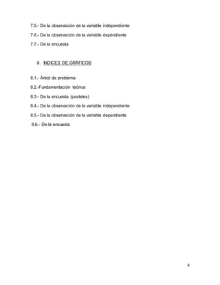 4
7.5.- De la observación de la variable independiente
7.6.- De la observación de la variable depèndiente
7.7.- De la encuesta
8. INDICES DE GRÁFICOS
8.1.- Árbol de problema
8.2.-Fundamentación teórica
8.3.- De la encuesta (pasteles)
8.4.- De la observación de la variable independiente
8.5.- De la observación de la variable dependiente
8.6.- De la encuesta
 
