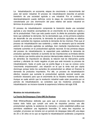 40
La Industrialización, en economía, etapas de crecimiento o decrecimiento del
peso del sector industrial. El proceso de industrialización describe el periodo
transitorio de una sociedad agrícola a una industrial. Por el contrario, la
desindustrialización puede definirse como la etapa de crecimiento económico
caracterizada por una disminución del peso relativo del sector industrial en
términos de producción y empleo.
El proceso de industrialización comprende la transición desde una sociedad
agrícola a una industrial, acompañada de un crecimiento de la renta per cápita y
de la productividad. Para que esto pueda ocurrir, la oferta de productos agrícolas
tiene que satisfacer la demanda. Se ha demostrado que, en los primeros estadios
de desarrollo de una economía, la demanda de productos agrícolas es elástica
(cuando aumentan los ingresos aumenta la demanda de los mismos). Para que el
proceso de industrialización sea sostenido y viable es necesario que la creciente
petición de productos agrícolas se satisfaga, bien mediante importaciones, bien
mediante aumentos en la productividad agrícola nacional. En las primeras etapas
del proceso de industrialización, la capacidad para satisfacer la demanda de
productos agrícolas mediante un aumento de las importaciones es limitada debido
a los efectos que tendría sobre los precios internacionales relativos. Si la demanda
de alimentos de importación es elevada, la relación real de intercambio podría
cambiar y afectaría de modo negativo al país que está iniciando su proceso de
industrialización, hasta el punto que se podría llegar a lo que se conoce como
'crecimiento empobrecedor', una situación en la que la renta real per cápita
disminuye porque todos los aumentos de productividad se utilizan en financiar la
demanda de productos importados. Por ello, un proceso de industrialización
efectivo requiere que aumente la productividad agrícola nacional siendo una
condición necesaria para que el crecimiento de la industria moderna sea viable.
Aunque se suele admitir que la revolución industrial suele estar precedida por un
periodo de industrialización, se considera que los modernos procesos de
industrialización se iniciaron durante la experiencia británica del siglo XVIII.
Modelos de industrialización:
La Teoría Del Despegue (Take-Off) De Rostow
Walt WhitmanRostow defendía que para que el proceso de industrialización
tuviera éxito había que cumplir una serie de requisitos previos: una alta
productividad agrícola, la existencia de mercados y cierta estabilidad política que
permitiera establecer una legislación favorable. Si estos tres requisitos se
cumplían, el proceso se iniciaría con un periodo de despegue (take-off), una etapa
de 20 a 30 años en la que se lograría la industrialización acelerada y progresiva
 