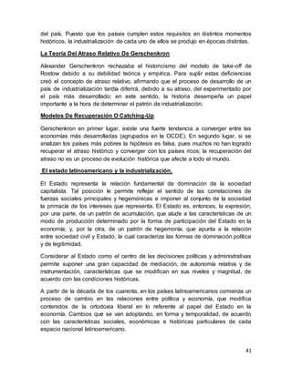 41
del país. Puesto que los países cumplen estos requisitos en distintos momentos
históricos, la industrialización de cada uno de ellos se produjo en épocas distintas.
La Teoría Del Atraso Relativo De Gerschenkron
Alexander Gerschenkron rechazaba el historicismo del modelo de take-off de
Rostow debido a su debilidad teórica y empírica. Para suplir estas deficiencias
creó el concepto de atraso relativo, afirmando que el proceso de desarrollo de un
país de industrialización tardía diferirá, debido a su atraso, del experimentado por
el país más desarrollado; en este sentido, la historia desempeña un papel
importante a la hora de determinar el patrón de industrialización.
Modelos De Recuperación O Catching-Up
Gerschenkron en primer lugar, existe una fuerte tendencia a converger entre las
economías más desarrolladas (agrupados en la OCDE). En segundo lugar, si se
analizan los países más pobres la hipótesis es falsa, pues muchos no han logrado
recuperar el atraso histórico y converger con los países ricos; la recuperación del
atraso no es un proceso de evolución histórica que afecte a todo el mundo.
El estado latinoamericano y la industrialización.
El Estado representa la relación fundamental de dominación de la sociedad
capitalista. Tal posición le permite reflejar el sentido de las correlaciones de
fuerzas sociales principales y hegemónicas e imponer al conjunto de la sociedad
la primacía de los intereses que representa. El Estado es, entonces, la expresión,
por una parte, de un patrón de acumulación, que alude a las características de un
modo de producción determinado por la forma de participación del Estado en la
economía; y, por la otra, de un patrón de hegemonía, que apunta a la relación
entre sociedad civil y Estado, la cual caracteriza las formas de dominación política
y de legitimidad.
Considerar al Estado como el centro de las decisiones políticas y administrativas
permite suponer una gran capacidad de mediación, de autonomía relativa y de
instrumentación, características que se modifican en sus niveles y magnitud, de
acuerdo con las condiciones históricas.
A partir de la década de los cuarenta, en los países latinoamericanos comienza un
proceso de cambio en las relaciones entre política y economía, que modifica
contenidos de la ortodoxia liberal en lo referente al papel del Estado en la
economía. Cambios que se van adoptando, en forma y temporalidad, de acuerdo
con las características sociales, económicas e históricas particulares de cada
espacio nacional latinoamericano.
 