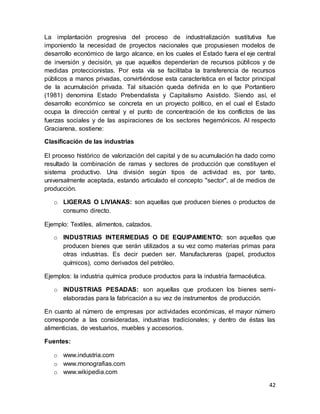 42
La implantación progresiva del proceso de industrialización sustitutiva fue
imponiendo la necesidad de proyectos nacionales que propusiesen modelos de
desarrollo económico de largo alcance, en los cuales el Estado fuera el eje central
de inversión y decisión, ya que aquellos dependerían de recursos públicos y de
medidas proteccionistas. Por esta vía se facilitaba la transferencia de recursos
públicos a manos privadas, convirtiéndose esta característica en el factor principal
de la acumulación privada. Tal situación queda definida en lo que Portantiero
(1981) denomina Estado Prebendalista y Capitalismo Asistido. Siendo así, el
desarrollo económico se concreta en un proyecto político, en el cual el Estado
ocupa la dirección central y el punto de concentración de los conflictos de las
fuerzas sociales y de las aspiraciones de los sectores hegemónicos. Al respecto
Graciarena, sostiene:
Clasificación de las industrias
El proceso histórico de valorización del capital y de su acumulación ha dado como
resultado la combinación de ramas y sectores de producción que constituyen el
sistema productivo. Una división según tipos de actividad es, por tanto,
universalmente aceptada, estando articulado el concepto "sector", al de medios de
producción.
o LIGERAS O LIVIANAS: son aquellas que producen bienes o productos de
consumo directo.
Ejemplo: Textiles, alimentos, calzados.
o INDUSTRIAS INTERMEDIAS O DE EQUIPAMIENTO: son aquellas que
producen bienes que serán utilizados a su vez como materias primas para
otras industrias. Es decir pueden ser. Manufactureras (papel, productos
químicos), como derivados del petróleo.
Ejemplos: la industria química produce productos para la industria farmacéutica.
o INDUSTRIAS PESADAS: son aquellas que producen los bienes semi-
elaboradas para la fabricación a su vez de instrumentos de producción.
En cuanto al número de empresas por actividades económicas, el mayor número
corresponde a las consideradas, industrias tradicionales; y dentro de éstas las
alimenticias, de vestuarios, muebles y accesorios.
Fuentes:
o www.industria.com
o www.monografias.com
o www.wikipedia.com
 