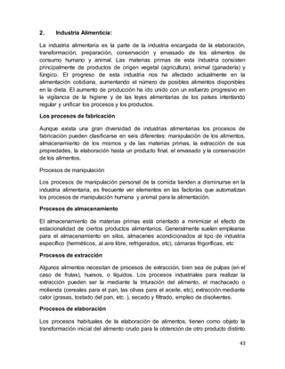 43
2. Industria Alimenticia:
La industria alimentaria es la parte de la industria encargada de la elaboración,
transformación, preparación, conservación y envasado de los alimentos de
consumo humano y animal. Las materias primas de esta industria consisten
principalmente de productos de origen vegetal (agricultura), animal (ganadería) y
fúngico. El progreso de esta industria nos ha afectado actualmente en la
alimentación cotidiana, aumentando el número de posibles alimentos disponibles
en la dieta. El aumento de producción ha ido unido con un esfuerzo progresivo en
la vigilancia de la higiene y de las leyes alimentarias de los países intentando
regular y unificar los procesos y los productos.
Los procesos de fabricación
Aunque exista una gran diversidad de industrias alimentarias los procesos de
fabricación pueden clasificarse en seis diferentes: manipulación de los alimentos,
almacenamiento de los mismos y de las materias primas, la extracción de sus
propiedades, la elaboración hasta un producto final, el envasado y la conservación
de los alimentos.
Procesos de manipulación
Los procesos de manipulación personal de la comida tienden a disminuirse en la
industria alimentaria, es frecuente ver elementos en las factorías que automatizan
los procesos de manipulación humana y animal para la alimentación.
Procesos de almacenamiento
El almacenamiento de materias primas está orientado a minimizar el efecto de
estacionalidad de ciertos productos alimentarios. Generalmente suelen emplearse
para el almacenamiento en silos, almacenes acondicionados al tipo de industria
específico (herméticos, al aire libre, refrigerados, etc), cámaras frigoríficas, etc
Procesos de extracción
Algunos alimentos necesitan de procesos de extracción, bien sea de pulpas (en el
caso de frutas), huesos, o líquidos. Los procesos industriales para realizar la
extracción pueden ser la mediante la trituración del alimento, el machacado o
molienda (cereales para el pan, las olivas para el aceite, etc), extracción mediante
calor (grasas, tostado del pan, etc. ), secado y filtrado, empleo de disolventes.
Procesos de elaboración
Los procesos habituales de la elaboración de alimentos, tienen como objeto la
transformación inicial del alimento crudo para la obtención de otro producto distinto
 