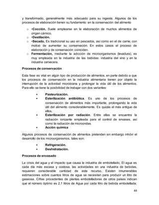44
y transformado, generalmente más adecuado para su ingesta. Algunos de los
procesos de elaboración tienen su fundamento en la conservación del alimento
o •Cocción. Suele emplearse en la elaboración de muchos alimentos de
origen cárnico,
o •Destilación.
o •Secado, Es tradicional su uso en pescados, así como en el de carne, con
motivo de aumentar su conservación. En estos casos el proceso de
elaboración y de conservación coinciden.
o Fermentación, mediante la adicción de microorganismos (levadura), es
muy empleada en la industria de las bebidas: industria del vino y en la
industria cervecera.
Procesos de conservación
Esta fase es vital en algún tipo de producción de alimentos, en parte debido a que
los procesos de conservación en la industria alimentaria tienen por objeto la
interrupción de la actividad microbiana y prolongar la vida útil de los alimentos.
Para ello se tiene la posibilidad de trabajar con dos variantes:
• Pasteurización.
• Esterilización antibiótica. Es uno de los procesos de
conservación de alimentos más importante, prolongando la vida
útil del alimento considerablemente. Es quizás el más antiguo de
ellos.
• Esterilización por radiación. Entre ellas se encuentra la
radiación ionizante empleada para el control de envases, así
como la radiación de microondas.
• Acción química
Algunos procesos de conservación de alimentos pretenden sin embargo inhibir el
desarrollo de los microorganismos, tales son:
• Refrigeración.
• Deshidratación.
Procesos de envasado
La crisis del agua y el impacto que causa la industria de embotellado, El agua es
cada día más escasa y costosa, las actividades en una industria de bebidas,
requieren considerable cantidad de este recurso. Existen innumerables
estimaciones sobre cuantos litros de agua se necesitan para producir un litro de
gaseosa. Cifras procedentes de plantas embotelladoras de otros países indican
que el número óptimo es 2,1 litros de Agua por cada litro de bebida embotellada;
 