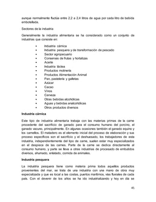45
aunque normalmente fluctúa entre 2,2 a 2,4 litros de agua por cada litro de bebida
embotellada.
Sectores de la industria
Generalmente la industria alimentaria se ha considerado como un conjunto de
industrias que consiste en:
• Industria cárnica
• Industria pesquera y de transformación de pescado
• Sector agropecuario
• Conservas de frutas y hortalizas
• Aceite
• Industria láctea
• Productos molinería
• Productos Alimentación Animal
• Pan, pastelería y galletas
• Azúcar
• Cacao
• Vinos
• Cerveza
• Otras bebidas alcohólicas
• Aguas y bebidas analcohólicas
• Otros productos diversos
Industria cárnica
Este tipo de industria alimentaria trabaja con las materias primas de la carne
procedente del sacrificio de ganado para el consumo humano del porcino, el
ganado vacuno, principalmente. En algunas ocasiones también el ganado equino y
los camellos. El matadero es el elemento inicial del proceso de elaboración y sus
proceso específicos son el sacrificio y el deshuesado, los trabajadores de esta
industria, independientemente del tipo de carne, suelen estar muy especializados
en el despiece de las carnes. Parte de la carne se dedica directamente al
consumo humano, y parte se lleva a otras industrias de procesado de embutidos
diversos, ahumado, enlatado, comida de animales.
Industria pesquera
La industria pesquera tiene como materia prima todos aquellos productos
provenientes del mar, se trata de una industria con una mano de obra muy
especializada y que es local a las costas, puertos marítimos, vías fluviales de cada
país. Con el devenir de los años se ha ido industrializando y hoy en día se
 