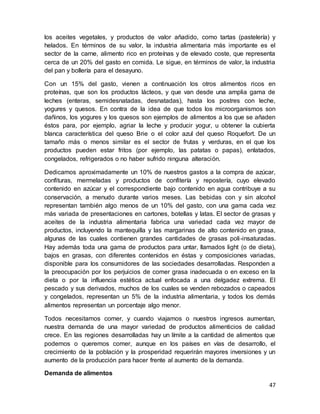 47
los aceites vegetales, y productos de valor añadido, como tartas (pastelería) y
helados. En términos de su valor, la industria alimentaria más importante es el
sector de la carne, alimento rico en proteínas y de elevado coste, que representa
cerca de un 20% del gasto en comida. Le sigue, en términos de valor, la industria
del pan y bollería para el desayuno.
Con un 15% del gasto, vienen a continuación los otros alimentos ricos en
proteínas, que son los productos lácteos, y que van desde una amplia gama de
leches (enteras, semidesnatadas, desnatadas), hasta los postres con leche,
yogures y quesos. En contra de la idea de que todos los microorganismos son
dañinos, los yogures y los quesos son ejemplos de alimentos a los que se añaden
éstos para, por ejemplo, agriar la leche y producir yogur, u obtener la cubierta
blanca característica del queso Brie o el color azul del queso Roquefort. De un
tamaño más o menos similar es el sector de frutas y verduras, en el que los
productos pueden estar fritos (por ejemplo, las patatas o papas), enlatados,
congelados, refrigerados o no haber sufrido ninguna alteración.
Dedicamos aproximadamente un 10% de nuestros gastos a la compra de azúcar,
confituras, mermeladas y productos de confitería y repostería, cuyo elevado
contenido en azúcar y el correspondiente bajo contenido en agua contribuye a su
conservación, a menudo durante varios meses. Las bebidas con y sin alcohol
representan también algo menos de un 10% del gasto, con una gama cada vez
más variada de presentaciones en cartones, botellas y latas. El sector de grasas y
aceites de la industria alimentaria fabrica una variedad cada vez mayor de
productos, incluyendo la mantequilla y las margarinas de alto contenido en grasa,
algunas de las cuales contienen grandes cantidades de grasas poli-insaturadas.
Hay además toda una gama de productos para untar, llamados light (o de dieta),
bajos en grasas, con diferentes contenidos en éstas y composiciones variadas,
disponible para los consumidores de las sociedades desarrolladas. Responden a
la preocupación por los perjuicios de comer grasa inadecuada o en exceso en la
dieta o por la influencia estética actual enfocada a una delgadez extrema. El
pescado y sus derivados, muchos de los cuales se venden rebozados o capeados
y congelados, representan un 5% de la industria alimentaria, y todos los demás
alimentos representan un porcentaje algo menor.
Todos necesitamos comer, y cuando viajamos o nuestros ingresos aumentan,
nuestra demanda de una mayor variedad de productos alimenticios de calidad
crece. En las regiones desarrolladas hay un límite a la cantidad de alimentos que
podemos o queremos comer, aunque en los países en vías de desarrollo, el
crecimiento de la población y la prosperidad requerirán mayores inversiones y un
aumento de la producción para hacer frente al aumento de la demanda.
Demanda de alimentos
 