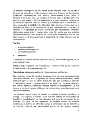 48
La explosión demográfica de los últimos ciento cincuenta años, ha elevado la
demanda de alimentos a niveles inusitados solamente limitados por los recursos
económicos. Resolviéndose este aspecto paulatinamente (China, India), la
demanda crecerá aún más. La industria alimenticia nació y perdura como una
solución a esta situación. Sin los conocimientos actuales, desde un comienzo se
ha priorizado aspectos como la cantidad y durabilidad para su distribución, el
sabor y aspecto a la calidad de los alimentos. Estas premisas hicieron que con el
transcurso del tiempo, a los alimentos se los haya desnaturalizado con la quita de
nutrientes y el agregado de tóxicos constituidos por saborizantes, colorantes,
edulcorantes, preservantes y muchos otros más. Hoy existe toda una actividad
productiva-económica como resultado de un desarrollo sostenido de más de cien
años basado en el desconocimiento o acatamiento de macro intereses que se
fueron creando.
Fuentes:
o www.wikipedia.com
o www.elrincondelvago.com
o www.saludnatural.com
3. Alimentos:
El alimento es cualquier sustancia (sólida o líquida) normalmente ingerida por los
seres vivos con fines:
Nutricionales: regulación del metabolismo y mantenimiento de las funciones
fisiológicas, como la temperatura corporal.
Psicológicos: satisfacción y obtención de sensaciones gratificantes.
Estos dos fines no han de cumplirse simultáneamente para que una sustancia sea
considerada alimento. Así, por ejemplo, las bebidas alcohólicas no tienen interés
nutricional, pero sí tienen un interés fruitivo. Por ello, son consideradas alimento.
Por el contrario, no se consideran alimentos las sustancias que no se ingieren o
que, una vez ingeridas, alteran las funciones metabólicas del organismo. De esta
manera, la goma de mascar, el tabaco, los medicamentos y demás drogas no se
consideran alimentos.
Los alimentos son el objeto de estudio de diversas disciplinas científicas: la
Biología, y en especial la Ciencia de la Nutrición, estudia los mecanismos de
digestión y metabolización de los alimentos, así como la eliminación de los
desechos por parte de los organismos; la Ecología estudia las cadenas
alimentarias; la Química de alimentos analiza la composición de los alimentos y
los cambios químicos que experimentan cuando se les aplican procesos
 