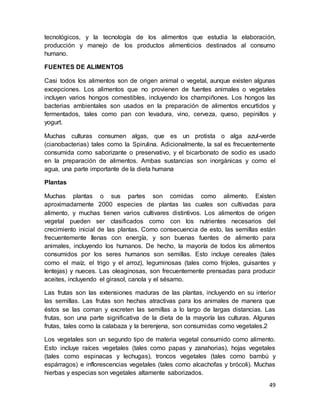 49
tecnológicos, y la tecnología de los alimentos que estudia la elaboración,
producción y manejo de los productos alimenticios destinados al consumo
humano.
FUENTES DE ALIMENTOS
Casi todos los alimentos son de origen animal o vegetal, aunque existen algunas
excepciones. Los alimentos que no provienen de fuentes animales o vegetales
incluyen varios hongos comestibles, incluyendo los champiñones. Los hongos las
bacterias ambientales son usados en la preparación de alimentos encurtidos y
fermentados, tales como pan con levadura, vino, cerveza, queso, pepinillos y
yogurt.
Muchas culturas consumen algas, que es un protista o alga azul-verde
(cianobacterias) tales como la Spirulina. Adicionalmente, la sal es frecuentemente
consumida como saborizante o preservativo, y el bicarbonato de sodio es usado
en la preparación de alimentos. Ambas sustancias son inorgánicas y como el
agua, una parte importante de la dieta humana
Plantas
Muchas plantas o sus partes son comidas como alimento. Existen
aproximadamente 2000 especies de plantas las cuales son cultivadas para
alimento, y muchas tienen varios cultivares distintivos. Los alimentos de origen
vegetal pueden ser clasificados como con los nutrientes necesarios del
crecimiento inicial de las plantas. Como consecuencia de esto, las semillas están
frecuentemente llenas con energía, y son buenas fuentes de alimento para
animales, incluyendo los humanos. De hecho, la mayoría de todos los alimentos
consumidos por los seres humanos son semillas. Esto incluye cereales (tales
como el maíz, el trigo y el arroz), leguminosas (tales como frijoles, guisantes y
lentejas) y nueces. Las oleaginosas, son frecuentemente prensadas para producir
aceites, incluyendo el girasol, canola y el sésamo.
Las frutas son las extensiones maduras de las plantas, incluyendo en su interior
las semillas. Las frutas son hechas atractivas para los animales de manera que
éstos se las coman y excreten las semillas a lo largo de largas distancias. Las
frutas, son una parte significativa de la dieta de la mayoría las culturas. Algunas
frutas, tales como la calabaza y la berenjena, son consumidas como vegetales.2
Los vegetales son un segundo tipo de materia vegetal consumido como alimento.
Esto incluye raíces vegetales (tales como papas y zanahorias), hojas vegetales
(tales como espinacas y lechugas), troncos vegetales (tales como bambú y
espárragos) e inflorescencias vegetales (tales como alcachofas y brócoli). Muchas
hierbas y especias son vegetales altamente saborizados.
 
