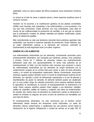 51
explotable, como en varios países del África ecuatorial, Asia meridional o América
latina.
La pesca es el arte de sacar y capturar peces y otras especies acuáticas para el
consumo humano.
También se ha recurrido a la modificación genética de las plantas comestibles
(OGM), para hacerlas más resistentes a las enfermedades y a los parásitos, a la
vez que más productivas. Estas técnicas son muy contestadas, pues deja en
manos de las multinacionales la producción de semillas, a la vez que se supone
que la polinización cruzada de plantas naturales por plantas modificadas, puede
alterar la calidad de aquéllas.
Más recientemente se nota una tendencia creciente hacia prácticas agrícolas más
sostenibles, que recurren a sistemas naturales de producción. Estos métodos, que
se están extendiendo gracias a la demanda del consumo, estimulan la
biodiversidad, la auto-seguridad local y el cultivo orgánico.
HIGIÉNE DE LOS ALIMENTOS
Las enfermedades transmitidas por los alimentos, comúnmente conocidas como
envenenamiento alimentario, son causadas por bacterias, toxinas, virus, parásitos
y priones. Cerca de 7 millones de personas mueren por envenenamiento
alimentario cada año, con aproximadamente 10 veces más sufriendo de un
envenenamiento no fatal. Los dos factores más comunes que conducen a casos
de enfermedades transmitidas por los alimentos de origen bacteriano son la
contaminación cruzada de la comida lista para comer a partir de otros alimentos
crudos y el control de temperatura inadecuado. Menos comúnmente, reacciones
adversas agudas pueden también ocurrir si ocurre la contaminación química de los
alimentos, por ejemplo a partir de almacenaje inapropiado o el uso de jabones y
desinfectantes de grado no alimento. El alimento también puede ser adulterado
por un muy amplio rango de artículos (conocidos como cuerpos extraños) durante
la agricultura, la manufactura, la cocción, el empaquetamiento, la distribución o la
venta. Estos cuerpos extraños pueden incluir plagas o sus desechos, cabellos,
colillas de cigarrillos, astillas de madera y cualquier otra clase de contaminantes.
Es posible que ciertos tipos de alimentos se contaminen cuando se almacenan o
venden en envases no seguros, tal como un tarro de cerámica con esmaltado con
una base de plomo.
El envenenamiento alimentario, ha sido reconocido por el hombre común
enfermedad desde tiempos tan tempranos como Hipócrates. La venta de
alimentos rancios contaminados o adulterados fue una práctica común hasta la
introducción de la higiene, refrigeración y control de vermes en el siglo XIX. El
 