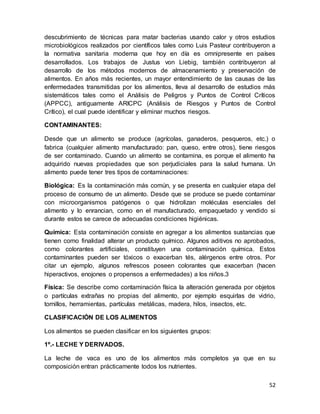 52
descubrimiento de técnicas para matar bacterias usando calor y otros estudios
microbiológicos realizados por científicos tales como Luis Pasteur contribuyeron a
la normativa sanitaria moderna que hoy en día es omnipresente en países
desarrollados. Los trabajos de Justus von Liebig, también contribuyeron al
desarrollo de los métodos modernos de almacenamiento y preservación de
alimentos. En años más recientes, un mayor entendimiento de las causas de las
enfermedades transmitidas por los alimentos, lleva al desarrollo de estudios más
sistemáticos tales como el Análisis de Peligros y Puntos de Control Críticos
(APPCC), antiguamente ARICPC (Análisis de Riesgos y Puntos de Control
Crítico), el cual puede identificar y eliminar muchos riesgos.
CONTAMINANTES:
Desde que un alimento se produce (agrícolas, ganaderos, pesqueros, etc.) o
fabrica (cualquier alimento manufacturado: pan, queso, entre otros), tiene riesgos
de ser contaminado. Cuando un alimento se contamina, es porque el alimento ha
adquirido nuevas propiedades que son perjudiciales para la salud humana. Un
alimento puede tener tres tipos de contaminaciones:
Biológica: Es la contaminación más común, y se presenta en cualquier etapa del
proceso de consumo de un alimento. Desde que se produce se puede contaminar
con microorganismos patógenos o que hidrolizan moléculas esenciales del
alimento y lo enrancian, como en el manufacturado, empaquetado y vendido si
durante estos se carece de adecuadas condiciones higiénicas.
Química: Esta contaminación consiste en agregar a los alimentos sustancias que
tienen como finalidad alterar un producto químico. Algunos aditivos no aprobados,
como colorantes artificiales, constituyen una contaminación química. Estos
contaminantes pueden ser tóxicos o exacerban tés, alérgenos entre otros. Por
citar un ejemplo, algunos refrescos poseen colorantes que exacerban (hacen
hiperactivos, enojones o propensos a enfermedades) a los niños.3
Física: Se describe como contaminación física la alteración generada por objetos
o partículas extrañas no propias del alimento, por ejemplo esquirlas de vidrio,
tornillos, herramientas, partículas metálicas, madera, hilos, insectos, etc.
CLASIFICACIÓN DE LOS ALIMENTOS
Los alimentos se pueden clasificar en los siguientes grupos:
1º.- LECHE Y DERIVADOS.
La leche de vaca es uno de los alimentos más completos ya que en su
composición entran prácticamente todos los nutrientes.
 