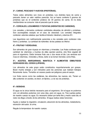 53
2º.- CARNE, PESCADO Y HUEVOS (PROTEÍNAS).
Todos estos alimentos son ricos en proteínas. Los distintos tipos de carne y
pescado tienen un valor nutritivo parecido. Así un huevo contiene 6 gramos de
proteínas que es el contenido proteico de 30 gramos de carne. En la dieta
mediterránea se consume más el pescado que la carne.
3º.- CEREALES, LEGUMBRES Y PATATAS (HIDRATOS DE CARBONO).
Los cereales y derivados contienen cantidades elevadas de almidón y proteínas.
Son aconsejables excepto en el caso de obesidad. Los cereales integrales
contienen además celulosa que facilita el tránsito intestinal y vitamina B1.
Las legumbres son nutritivamente parecidas a los cereales pero contienen más
hierro y proteínas. La cantidad de nutrientes de las patatas es inferior.
4º.- FRUTAS Y VERDURAS.
Son alimentos de gran riqueza en vitaminas y minerales. Las frutas contienen gran
cantidad de vitaminas y muchas de ellas aportan pectina, otra fibra vegetal útil
para el organismo. Debe tomarse fruta una o dos veces al día. Las verduras son
ricas en vitaminas, minerales y fibras, tanto si se toman hervidas como fritas.
5º.- ACEITES, MARGARINAS, MANTECA Y ALIMENTOS EMBUTIDOS
DERIVADOS DEL CERDO (LÍPIDOS).
Los alimentos de este grupo están constituidos mayoritariamente por grasas,
llevan mucha energía y son indicados para las personas que realizan trabajos
físicamente duros. Tomarlos en exceso puede ser peligroso para el cuerpo.
Los frutos secos como las avellanas, las almendras, las nueces, etc. Tienen un
alto contenido en aceites, es decir, en lípidos, y a la vez de proteínas.
6º.- BEBIDAS.
El agua es la única bebida necesaria para el organismo. Sin el agua no podemos
vivir; sin alimentos podemos vivir unos días, pero sin agua, no. Tres cuartas partes
de nuestro cuerpo es agua. Es necesario beber por tanto litro y medio cada día; el
resto nos llega a través de los alimentos. El agua realiza estas funciones:
Ayuda a realizar la digestión, circulación, absorción de los alimentos, metabolismo,
excreción del sudor, la orina.
Regula la temperatura de nuestro cuerpo.
 
